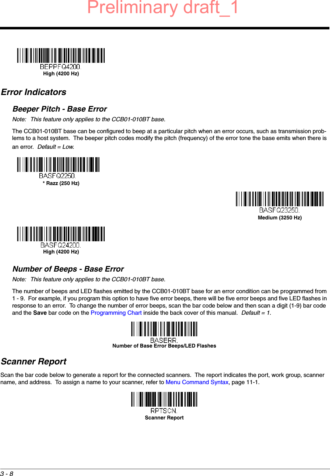 3 - 8Error IndicatorsBeeper Pitch - Base ErrorNote: This feature only applies to the CCB01-010BT base.The CCB01-010BT base can be configured to beep at a particular pitch when an error occurs, such as transmission prob-lems to a host system.  The beeper pitch codes modify the pitch (frequency) of the error tone the base emits when there is an error.  Default = Low.Number of Beeps - Base ErrorNote: This feature only applies to the CCB01-010BT base.The number of beeps and LED flashes emitted by the CCB01-010BT base for an error condition can be programmed from 1 - 9.  For example, if you program this option to have five error beeps, there will be five error beeps and five LED flashes in response to an error.  To change the number of error beeps, scan the bar code below and then scan a digit (1-9) bar code and the Save bar code on the Programming Chart inside the back cover of this manual.  Default = 1.Scanner ReportScan the bar code below to generate a report for the connected scanners.  The report indicates the port, work group, scanner name, and address.  To assign a name to your scanner, refer to Menu Command Syntax, page 11-1.High (4200 Hz)* Razz (250 Hz)Medium (3250 Hz)High (4200 Hz)Number of Base Error Beeps/LED FlashesScanner ReportPreliminary draft_1