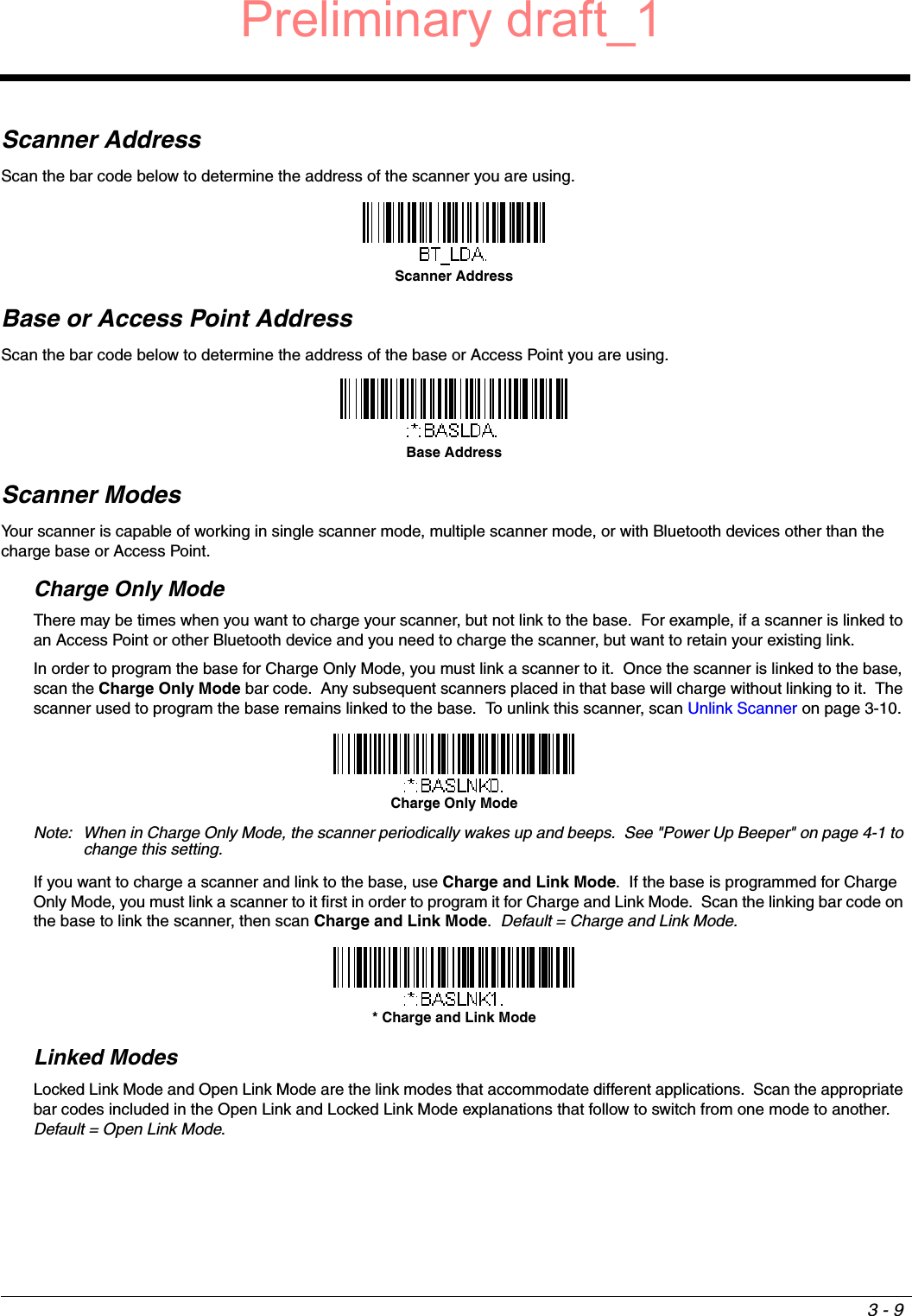 3 - 9Scanner AddressScan the bar code below to determine the address of the scanner you are using.Base or Access Point AddressScan the bar code below to determine the address of the base or Access Point you are using.Scanner ModesYour scanner is capable of working in single scanner mode, multiple scanner mode, or with Bluetooth devices other than the charge base or Access Point.Charge Only ModeThere may be times when you want to charge your scanner, but not link to the base.  For example, if a scanner is linked to an Access Point or other Bluetooth device and you need to charge the scanner, but want to retain your existing link.  In order to program the base for Charge Only Mode, you must link a scanner to it.  Once the scanner is linked to the base, scan the Charge Only Mode bar code.  Any subsequent scanners placed in that base will charge without linking to it.  The scanner used to program the base remains linked to the base.  To unlink this scanner, scan Unlink Scanner on page 3-10. Note: When in Charge Only Mode, the scanner periodically wakes up and beeps.  See &quot;Power Up Beeper&quot; on page 4-1 to change this setting.If you want to charge a scanner and link to the base, use Charge and Link Mode.  If the base is programmed for Charge Only Mode, you must link a scanner to it first in order to program it for Charge and Link Mode.  Scan the linking bar code on the base to link the scanner, then scan Charge and Link Mode.  Default = Charge and Link Mode. Linked ModesLocked Link Mode and Open Link Mode are the link modes that accommodate different applications.  Scan the appropriate bar codes included in the Open Link and Locked Link Mode explanations that follow to switch from one mode to another.  Default = Open Link Mode.Scanner AddressBase AddressCharge Only Mode* Charge and Link ModePreliminary draft_1