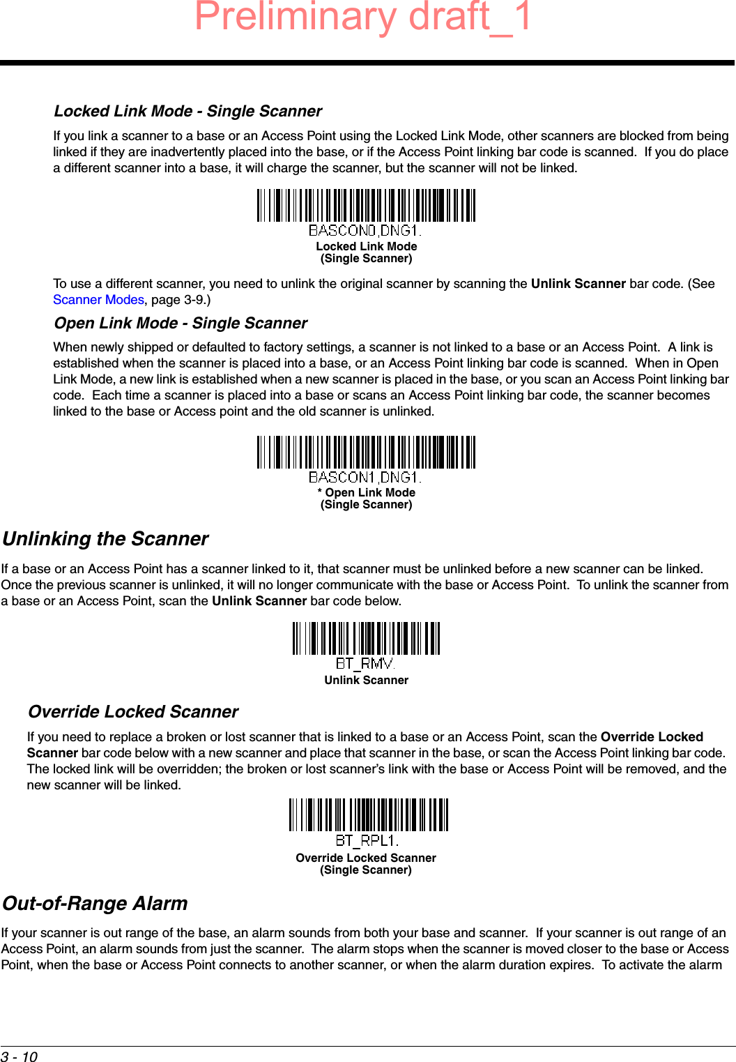 3 - 10Locked Link Mode - Single ScannerIf you link a scanner to a base or an Access Point using the Locked Link Mode, other scanners are blocked from being linked if they are inadvertently placed into the base, or if the Access Point linking bar code is scanned.  If you do place a different scanner into a base, it will charge the scanner, but the scanner will not be linked. To use a different scanner, you need to unlink the original scanner by scanning the Unlink Scanner bar code. (See Scanner Modes, page 3-9.)Open Link Mode - Single ScannerWhen newly shipped or defaulted to factory settings, a scanner is not linked to a base or an Access Point.  A link is established when the scanner is placed into a base, or an Access Point linking bar code is scanned.  When in Open Link Mode, a new link is established when a new scanner is placed in the base, or you scan an Access Point linking bar code.  Each time a scanner is placed into a base or scans an Access Point linking bar code, the scanner becomes linked to the base or Access point and the old scanner is unlinked.Unlinking the ScannerIf a base or an Access Point has a scanner linked to it, that scanner must be unlinked before a new scanner can be linked.  Once the previous scanner is unlinked, it will no longer communicate with the base or Access Point.  To unlink the scanner from a base or an Access Point, scan the Unlink Scanner bar code below.Override Locked ScannerIf you need to replace a broken or lost scanner that is linked to a base or an Access Point, scan the Override Locked Scanner bar code below with a new scanner and place that scanner in the base, or scan the Access Point linking bar code.  The locked link will be overridden; the broken or lost scanner’s link with the base or Access Point will be removed, and the new scanner will be linked.Out-of-Range AlarmIf your scanner is out range of the base, an alarm sounds from both your base and scanner.  If your scanner is out range of an Access Point, an alarm sounds from just the scanner.  The alarm stops when the scanner is moved closer to the base or Access Point, when the base or Access Point connects to another scanner, or when the alarm duration expires.  To activate the alarm Locked Link Mode(Single Scanner)* Open Link Mode(Single Scanner)Unlink ScannerOverride Locked Scanner(Single Scanner)Preliminary draft_1