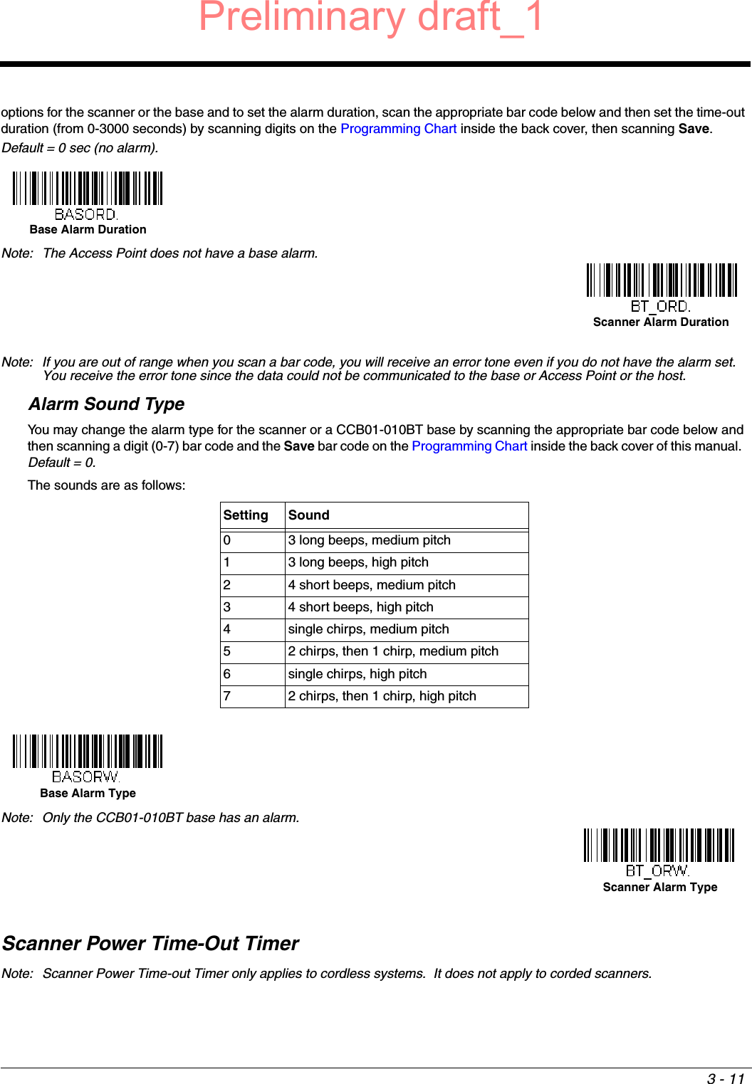 3 - 11options for the scanner or the base and to set the alarm duration, scan the appropriate bar code below and then set the time-out duration (from 0-3000 seconds) by scanning digits on the Programming Chart inside the back cover, then scanning Save.  Default = 0 sec (no alarm).Note: If you are out of range when you scan a bar code, you will receive an error tone even if you do not have the alarm set.  You receive the error tone since the data could not be communicated to the base or Access Point or the host.Alarm Sound TypeYou may change the alarm type for the scanner or a CCB01-010BT base by scanning the appropriate bar code below and then scanning a digit (0-7) bar code and the Save bar code on the Programming Chart inside the back cover of this manual.  Default = 0.  The sounds are as follows:Scanner Power Time-Out TimerNote: Scanner Power Time-out Timer only applies to cordless systems.  It does not apply to corded scanners.Note: The Access Point does not have a base alarm.Setting Sound0 3 long beeps, medium pitch1 3 long beeps, high pitch2 4 short beeps, medium pitch3 4 short beeps, high pitch4 single chirps, medium pitch5 2 chirps, then 1 chirp, medium pitch6 single chirps, high pitch7 2 chirps, then 1 chirp, high pitchNote: Only the CCB01-010BT base has an alarm. Base Alarm DurationScanner Alarm DurationBase Alarm TypeScanner Alarm TypePreliminary draft_1