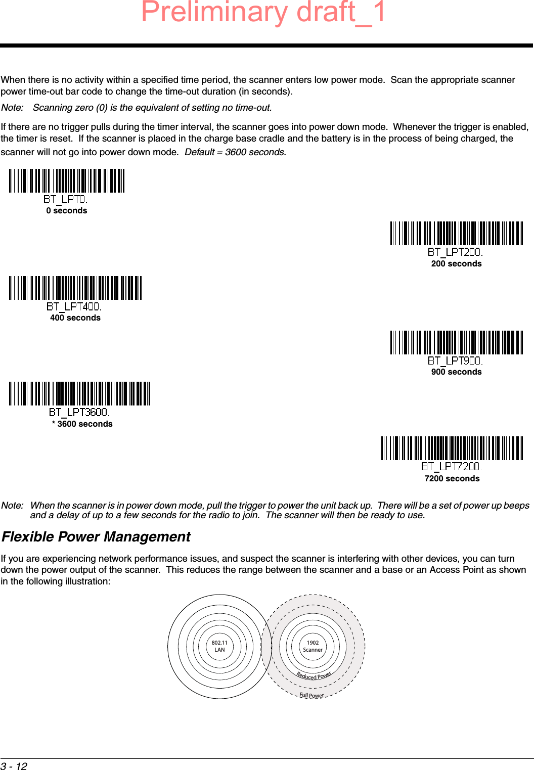 3 - 12When there is no activity within a specified time period, the scanner enters low power mode.  Scan the appropriate scanner power time-out bar code to change the time-out duration (in seconds).Note:  Scanning zero (0) is the equivalent of setting no time-out.If there are no trigger pulls during the timer interval, the scanner goes into power down mode.  Whenever the trigger is enabled, the timer is reset.  If the scanner is placed in the charge base cradle and the battery is in the process of being charged, the scanner will not go into power down mode.  Default = 3600 seconds.Note: When the scanner is in power down mode, pull the trigger to power the unit back up.  There will be a set of power up beeps and a delay of up to a few seconds for the radio to join.  The scanner will then be ready to use.Flexible Power ManagementIf you are experiencing network performance issues, and suspect the scanner is interfering with other devices, you can turn down the power output of the scanner.  This reduces the range between the scanner and a base or an Access Point as shown in the following illustration:0 seconds200 seconds400 seconds900 seconds* 3600 seconds7200 secondsFull PowerReduced Power1902Scanner802.11LANPreliminary draft_1