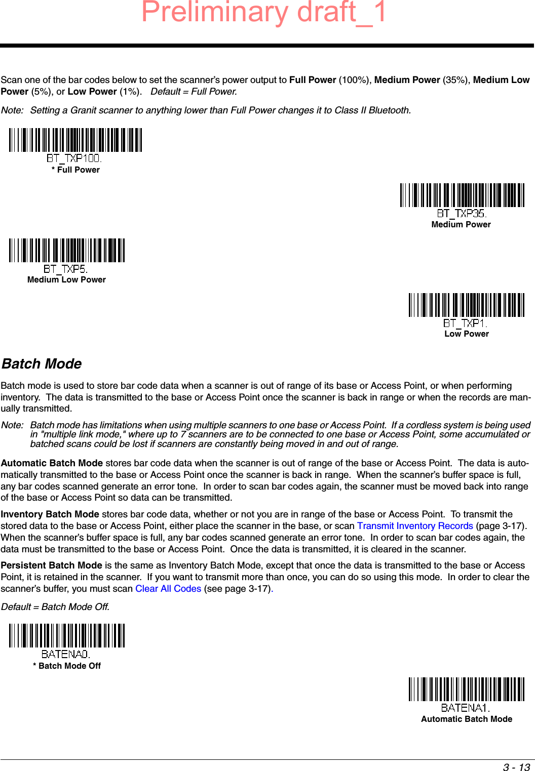 3 - 13Scan one of the bar codes below to set the scanner’s power output to Full Power (100%), Medium Power (35%), Medium Low Power (5%), or Low Power (1%).   Default = Full Power.Note: Setting a Granit scanner to anything lower than Full Power changes it to Class II Bluetooth.Batch ModeBatch mode is used to store bar code data when a scanner is out of range of its base or Access Point, or when performing inventory.  The data is transmitted to the base or Access Point once the scanner is back in range or when the records are man-ually transmitted.  Note: Batch mode has limitations when using multiple scanners to one base or Access Point.  If a cordless system is being used in &quot;multiple link mode,&quot; where up to 7 scanners are to be connected to one base or Access Point, some accumulated or batched scans could be lost if scanners are constantly being moved in and out of range.Automatic Batch Mode stores bar code data when the scanner is out of range of the base or Access Point.  The data is auto-matically transmitted to the base or Access Point once the scanner is back in range.  When the scanner’s buffer space is full, any bar codes scanned generate an error tone.  In order to scan bar codes again, the scanner must be moved back into range of the base or Access Point so data can be transmitted. Inventory Batch Mode stores bar code data, whether or not you are in range of the base or Access Point.  To transmit the stored data to the base or Access Point, either place the scanner in the base, or scan Transmit Inventory Records (page 3-17).  When the scanner’s buffer space is full, any bar codes scanned generate an error tone.  In order to scan bar codes again, the data must be transmitted to the base or Access Point.  Once the data is transmitted, it is cleared in the scanner.Persistent Batch Mode is the same as Inventory Batch Mode, except that once the data is transmitted to the base or Access Point, it is retained in the scanner.  If you want to transmit more than once, you can do so using this mode.  In order to clear the scanner’s buffer, you must scan Clear All Codes (see page 3-17).Default = Batch Mode Off.* Full PowerMedium PowerMedium Low PowerLow Power* Batch Mode OffAutomatic Batch ModePreliminary draft_1