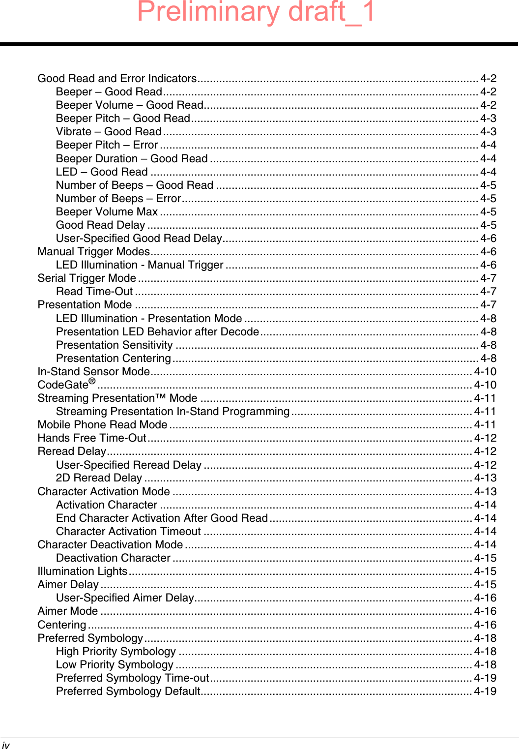  ivGood Read and Error Indicators.......................................................................................... 4-2Beeper – Good Read..................................................................................................... 4-2Beeper Volume – Good Read........................................................................................ 4-2Beeper Pitch – Good Read............................................................................................ 4-3Vibrate – Good Read..................................................................................................... 4-3Beeper Pitch – Error ...................................................................................................... 4-4Beeper Duration – Good Read ...................................................................................... 4-4LED – Good Read ......................................................................................................... 4-4Number of Beeps – Good Read .................................................................................... 4-5Number of Beeps – Error............................................................................................... 4-5Beeper Volume Max ...................................................................................................... 4-5Good Read Delay .......................................................................................................... 4-5User-Specified Good Read Delay..................................................................................4-6Manual Trigger Modes.........................................................................................................4-6LED Illumination - Manual Trigger ................................................................................. 4-6Serial Trigger Mode.............................................................................................................4-7Read Time-Out .............................................................................................................. 4-7Presentation Mode .............................................................................................................. 4-7LED Illumination - Presentation Mode ........................................................................... 4-8Presentation LED Behavior after Decode......................................................................4-8Presentation Sensitivity ................................................................................................. 4-8Presentation Centering.................................................................................................. 4-8In-Stand Sensor Mode.......................................................................................................4-10CodeGate®........................................................................................................................ 4-10Streaming Presentation™ Mode ....................................................................................... 4-11Streaming Presentation In-Stand Programming..........................................................4-11Mobile Phone Read Mode.................................................................................................4-11Hands Free Time-Out........................................................................................................ 4-12Reread Delay..................................................................................................................... 4-12User-Specified Reread Delay ......................................................................................4-122D Reread Delay ......................................................................................................... 4-13Character Activation Mode ................................................................................................ 4-13Activation Character .................................................................................................... 4-14End Character Activation After Good Read.................................................................4-14Character Activation Timeout ......................................................................................4-14Character Deactivation Mode ............................................................................................ 4-14Deactivation Character ................................................................................................ 4-15Illumination Lights.............................................................................................................. 4-15Aimer Delay ....................................................................................................................... 4-15User-Specified Aimer Delay......................................................................................... 4-16Aimer Mode ....................................................................................................................... 4-16Centering........................................................................................................................... 4-16Preferred Symbology......................................................................................................... 4-18High Priority Symbology .............................................................................................. 4-18Low Priority Symbology ............................................................................................... 4-18Preferred Symbology Time-out.................................................................................... 4-19Preferred Symbology Default.......................................................................................4-19Preliminary draft_1