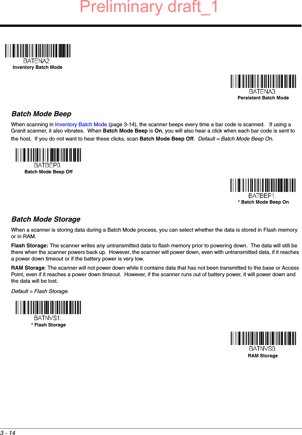 3 - 14Batch Mode BeepWhen scanning in Inventory Batch Mode (page 3-14), the scanner beeps every time a bar code is scanned.   If using a Granit scanner, it also vibrates.  When Batch Mode Beep is On, you will also hear a click when each bar code is sent to the host.  If you do not want to hear these clicks, scan Batch Mode Beep Off.  Default = Batch Mode Beep On.Batch Mode StorageWhen a scanner is storing data during a Batch Mode process, you can select whether the data is stored in Flash memory or in RAM.  Flash Storage: The scanner writes any untransmitted data to flash memory prior to powering down.  The data will still be there when the scanner powers back up.  However, the scanner will power down, even with untransmitted data, if it reaches a power down timeout or if the battery power is very low. RAM Storage: The scanner will not power down while it contains data that has not been transmitted to the base or Access Point, even if it reaches a power down timeout.  However, if the scanner runs out of battery power, it will power down and the data will be lost.Default = Flash Storage.Inventory Batch ModePersistent Batch ModeBatch Mode Beep Off* Batch Mode Beep On* Flash StorageRAM StoragePreliminary draft_1