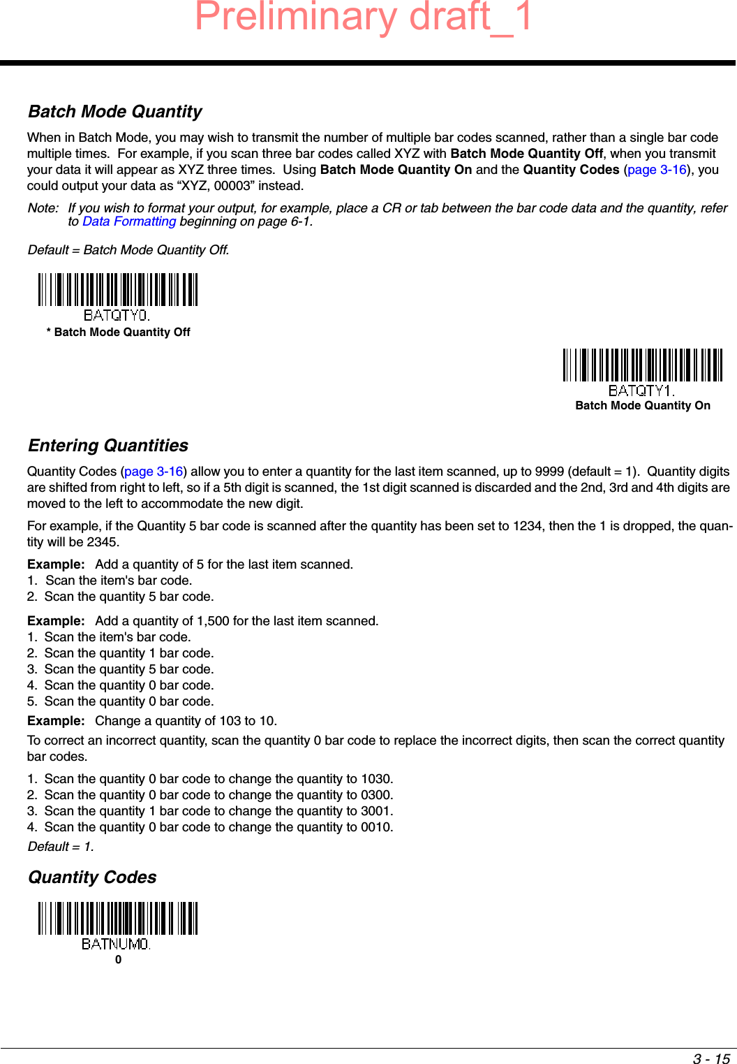 3 - 15Batch Mode QuantityWhen in Batch Mode, you may wish to transmit the number of multiple bar codes scanned, rather than a single bar code multiple times.  For example, if you scan three bar codes called XYZ with Batch Mode Quantity Off, when you transmit your data it will appear as XYZ three times.  Using Batch Mode Quantity On and the Quantity Codes (page 3-16), you could output your data as “XYZ, 00003” instead.Note: If you wish to format your output, for example, place a CR or tab between the bar code data and the quantity, refer to Data Formatting beginning on page 6-1.Default = Batch Mode Quantity Off. Entering QuantitiesQuantity Codes (page 3-16) allow you to enter a quantity for the last item scanned, up to 9999 (default = 1).  Quantity digits are shifted from right to left, so if a 5th digit is scanned, the 1st digit scanned is discarded and the 2nd, 3rd and 4th digits are moved to the left to accommodate the new digit.  For example, if the Quantity 5 bar code is scanned after the quantity has been set to 1234, then the 1 is dropped, the quan-tity will be 2345.Example: Add a quantity of 5 for the last item scanned.1. Scan the item&apos;s bar code.2. Scan the quantity 5 bar code.Example: Add a quantity of 1,500 for the last item scanned.1. Scan the item&apos;s bar code. 2. Scan the quantity 1 bar code.3. Scan the quantity 5 bar code.4. Scan the quantity 0 bar code.5. Scan the quantity 0 bar code.Example: Change a quantity of 103 to 10.To correct an incorrect quantity, scan the quantity 0 bar code to replace the incorrect digits, then scan the correct quantity bar codes.1. Scan the quantity 0 bar code to change the quantity to 1030.2. Scan the quantity 0 bar code to change the quantity to 0300.3. Scan the quantity 1 bar code to change the quantity to 3001.4. Scan the quantity 0 bar code to change the quantity to 0010.Default = 1.Quantity Codes* Batch Mode Quantity OffBatch Mode Quantity On0Preliminary draft_1