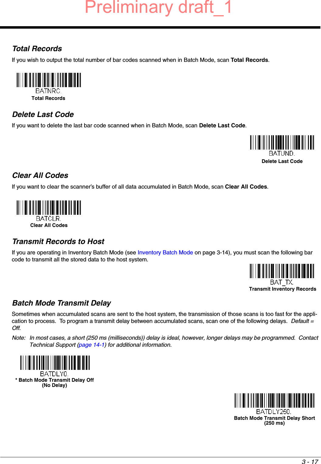 3 - 17Total RecordsIf you wish to output the total number of bar codes scanned when in Batch Mode, scan Total Records.  Delete Last CodeIf you want to delete the last bar code scanned when in Batch Mode, scan Delete Last Code.Clear All CodesIf you want to clear the scanner’s buffer of all data accumulated in Batch Mode, scan Clear All Codes.Transmit Records to HostIf you are operating in Inventory Batch Mode (see Inventory Batch Mode on page 3-14), you must scan the following bar code to transmit all the stored data to the host system.Batch Mode Transmit DelaySometimes when accumulated scans are sent to the host system, the transmission of those scans is too fast for the appli-cation to process.  To program a transmit delay between accumulated scans, scan one of the following delays.  Default = Off.Note: In most cases, a short (250 ms (milliseconds)) delay is ideal, however, longer delays may be programmed.  Contact Technical Support (page 14-1) for additional information.Total Records Delete Last CodeClear All CodesTransmit Inventory Records* Batch Mode Transmit Delay Off(No Delay)Batch Mode Transmit Delay Short(250 ms)Preliminary draft_1