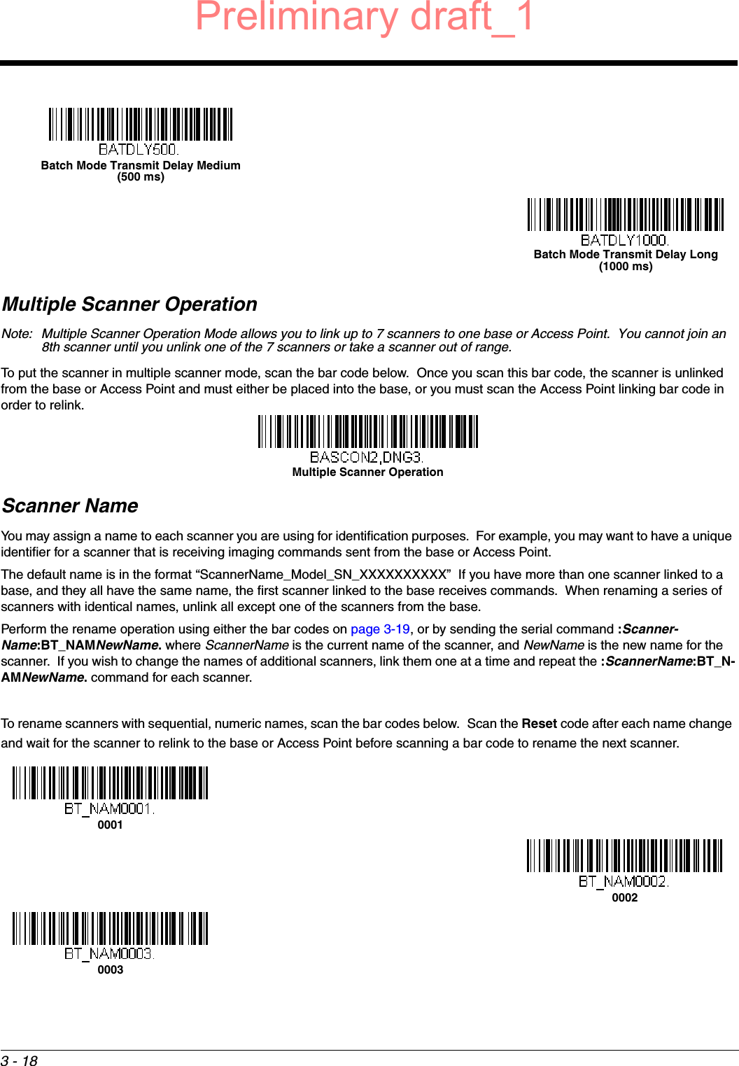 3 - 18Multiple Scanner OperationNote: Multiple Scanner Operation Mode allows you to link up to 7 scanners to one base or Access Point.  You cannot join an 8th scanner until you unlink one of the 7 scanners or take a scanner out of range.To put the scanner in multiple scanner mode, scan the bar code below.  Once you scan this bar code, the scanner is unlinked from the base or Access Point and must either be placed into the base, or you must scan the Access Point linking bar code in order to relink.Scanner NameYou may assign a name to each scanner you are using for identification purposes.  For example, you may want to have a unique identifier for a scanner that is receiving imaging commands sent from the base or Access Point.The default name is in the format “ScannerName_Model_SN_XXXXXXXXXX”  If you have more than one scanner linked to a base, and they all have the same name, the first scanner linked to the base receives commands.  When renaming a series of scanners with identical names, unlink all except one of the scanners from the base.Perform the rename operation using either the bar codes on page 3-19, or by sending the serial command :Scanner-Name:BT_NAMNewName. where ScannerName is the current name of the scanner, and NewName is the new name for the scanner.  If you wish to change the names of additional scanners, link them one at a time and repeat the :ScannerName:BT_N-AMNewName. command for each scanner. To rename scanners with sequential, numeric names, scan the bar codes below.  Scan the Reset code after each name change and wait for the scanner to relink to the base or Access Point before scanning a bar code to rename the next scanner.Batch Mode Transmit Delay Medium(500 ms)Batch Mode Transmit Delay Long(1000 ms)Multiple Scanner Operation000100020003Preliminary draft_1