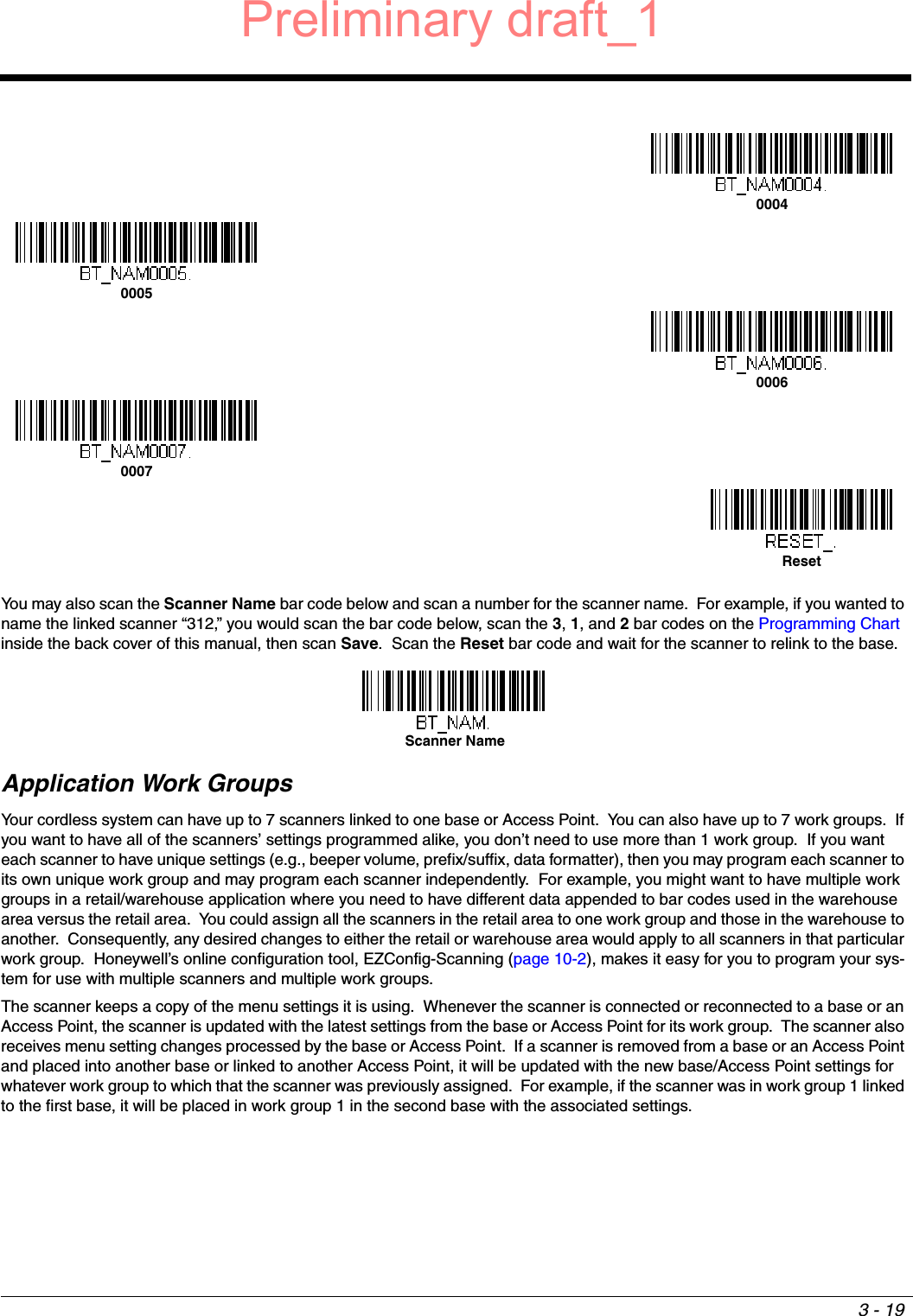 3 - 19You may also scan the Scanner Name bar code below and scan a number for the scanner name.  For example, if you wanted to name the linked scanner “312,” you would scan the bar code below, scan the 3, 1, and 2 bar codes on the Programming Chart inside the back cover of this manual, then scan Save.  Scan the Reset bar code and wait for the scanner to relink to the base.  Application Work GroupsYour cordless system can have up to 7 scanners linked to one base or Access Point.  You can also have up to 7 work groups.  If you want to have all of the scanners’ settings programmed alike, you don’t need to use more than 1 work group.  If you want each scanner to have unique settings (e.g., beeper volume, prefix/suffix, data formatter), then you may program each scanner to its own unique work group and may program each scanner independently.  For example, you might want to have multiple work groups in a retail/warehouse application where you need to have different data appended to bar codes used in the warehouse area versus the retail area.  You could assign all the scanners in the retail area to one work group and those in the warehouse to another.  Consequently, any desired changes to either the retail or warehouse area would apply to all scanners in that particular work group.  Honeywell’s online configuration tool, EZConfig-Scanning (page 10-2), makes it easy for you to program your sys-tem for use with multiple scanners and multiple work groups.The scanner keeps a copy of the menu settings it is using.  Whenever the scanner is connected or reconnected to a base or an Access Point, the scanner is updated with the latest settings from the base or Access Point for its work group.  The scanner also receives menu setting changes processed by the base or Access Point.  If a scanner is removed from a base or an Access Point and placed into another base or linked to another Access Point, it will be updated with the new base/Access Point settings for whatever work group to which that the scanner was previously assigned.  For example, if the scanner was in work group 1 linked to the first base, it will be placed in work group 1 in the second base with the associated settings.0004000500060007ResetScanner NamePreliminary draft_1