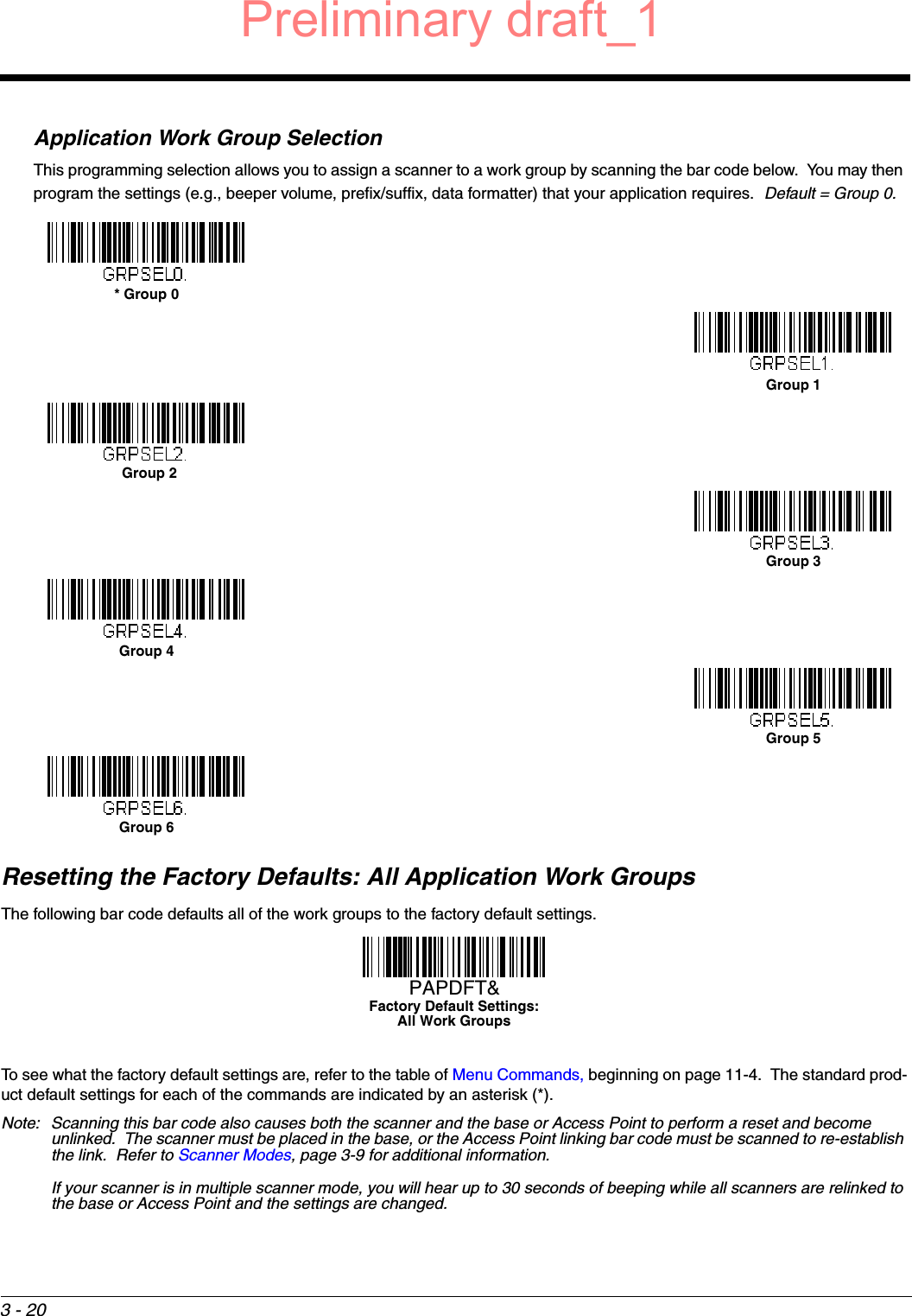 3 - 20Application Work Group SelectionThis programming selection allows you to assign a scanner to a work group by scanning the bar code below.  You may then program the settings (e.g., beeper volume, prefix/suffix, data formatter) that your application requires.  Default = Group 0.Resetting the Factory Defaults: All Application Work GroupsThe following bar code defaults all of the work groups to the factory default settings.To see what the factory default settings are, refer to the table of Menu Commands, beginning on page 11-4.  The standard prod-uct default settings for each of the commands are indicated by an asterisk (*).  Note: Scanning this bar code also causes both the scanner and the base or Access Point to perform a reset and become unlinked.  The scanner must be placed in the base, or the Access Point linking bar code must be scanned to re-establish the link.  Refer to Scanner Modes, page 3-9 for additional information.If your scanner is in multiple scanner mode, you will hear up to 30 seconds of beeping while all scanners are relinked to the base or Access Point and the settings are changed. * Group 0Group 1Group 2Group 3Group 4Group 5Group 6Factory Default Settings:All Work GroupsPAPDFT&amp;Preliminary draft_1