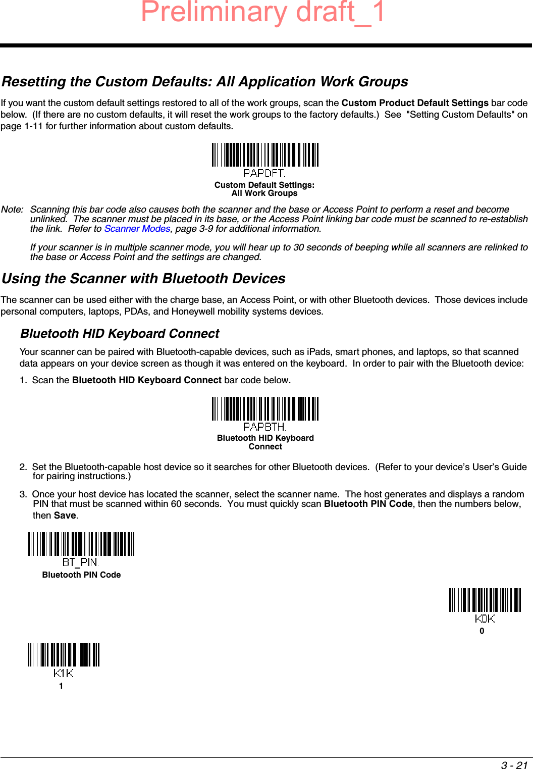 3 - 21Resetting the Custom Defaults: All Application Work GroupsIf you want the custom default settings restored to all of the work groups, scan the Custom Product Default Settings bar code below.  (If there are no custom defaults, it will reset the work groups to the factory defaults.)  See  &quot;Setting Custom Defaults&quot; on page 1-11 for further information about custom defaults.Note: Scanning this bar code also causes both the scanner and the base or Access Point to perform a reset and become unlinked.  The scanner must be placed in its base, or the Access Point linking bar code must be scanned to re-establish the link.  Refer to Scanner Modes, page 3-9 for additional information.  If your scanner is in multiple scanner mode, you will hear up to 30 seconds of beeping while all scanners are relinked to the base or Access Point and the settings are changed. Using the Scanner with Bluetooth DevicesThe scanner can be used either with the charge base, an Access Point, or with other Bluetooth devices.  Those devices include personal computers, laptops, PDAs, and Honeywell mobility systems devices.Bluetooth HID Keyboard ConnectYour scanner can be paired with Bluetooth-capable devices, such as iPads, smart phones, and laptops, so that scanned data appears on your device screen as though it was entered on the keyboard.  In order to pair with the Bluetooth device: 1. Scan the Bluetooth HID Keyboard Connect bar code below. 2. Set the Bluetooth-capable host device so it searches for other Bluetooth devices.  (Refer to your device’s User’s Guide for pairing instructions.) 3. Once your host device has located the scanner, select the scanner name.  The host generates and displays a random PIN that must be scanned within 60 seconds.  You must quickly scan Bluetooth PIN Code, then the numbers below, then Save.Custom Default Settings:All Work GroupsBluetooth HID Keyboard ConnectBluetooth PIN Code01Preliminary draft_1