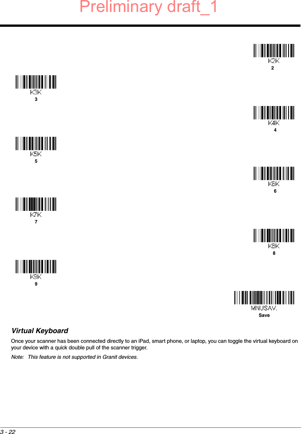 3 - 22Virtual KeyboardOnce your scanner has been connected directly to an iPad, smart phone, or laptop, you can toggle the virtual keyboard on your device with a quick double pull of the scanner trigger. Note: This feature is not supported in Granit devices.23456789SavePreliminary draft_1