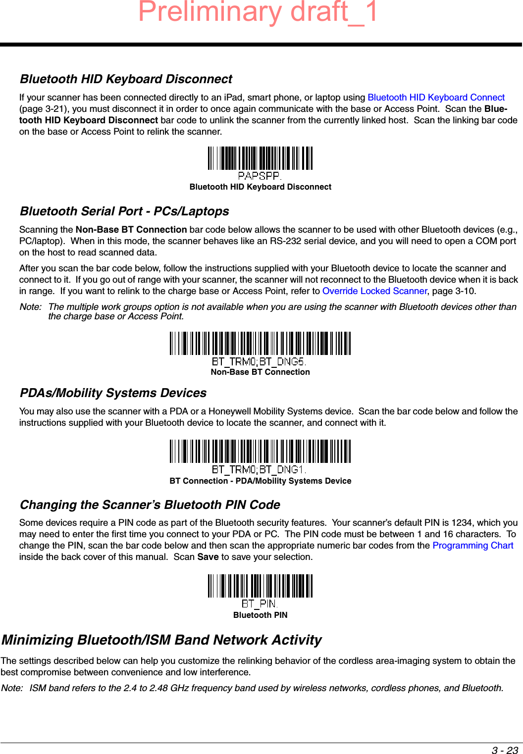 3 - 23Bluetooth HID Keyboard DisconnectIf your scanner has been connected directly to an iPad, smart phone, or laptop using Bluetooth HID Keyboard Connect (page 3-21), you must disconnect it in order to once again communicate with the base or Access Point.  Scan the Blue-tooth HID Keyboard Disconnect bar code to unlink the scanner from the currently linked host.  Scan the linking bar code on the base or Access Point to relink the scanner.Bluetooth Serial Port - PCs/LaptopsScanning the Non-Base BT Connection bar code below allows the scanner to be used with other Bluetooth devices (e.g., PC/laptop).  When in this mode, the scanner behaves like an RS-232 serial device, and you will need to open a COM port on the host to read scanned data.  After you scan the bar code below, follow the instructions supplied with your Bluetooth device to locate the scanner and connect to it.  If you go out of range with your scanner, the scanner will not reconnect to the Bluetooth device when it is back in range.  If you want to relink to the charge base or Access Point, refer to Override Locked Scanner, page 3-10.Note: The multiple work groups option is not available when you are using the scanner with Bluetooth devices other than the charge base or Access Point.PDAs/Mobility Systems DevicesYou may also use the scanner with a PDA or a Honeywell Mobility Systems device.  Scan the bar code below and follow the instructions supplied with your Bluetooth device to locate the scanner, and connect with it.  Changing the Scanner’s Bluetooth PIN Code Some devices require a PIN code as part of the Bluetooth security features.  Your scanner’s default PIN is 1234, which you may need to enter the first time you connect to your PDA or PC.  The PIN code must be between 1 and 16 characters.  To change the PIN, scan the bar code below and then scan the appropriate numeric bar codes from the Programming Chart inside the back cover of this manual.  Scan Save to save your selection.Minimizing Bluetooth/ISM Band Network ActivityThe settings described below can help you customize the relinking behavior of the cordless area-imaging system to obtain the best compromise between convenience and low interference.Note: ISM band refers to the 2.4 to 2.48 GHz frequency band used by wireless networks, cordless phones, and Bluetooth.Bluetooth HID Keyboard DisconnectNon-Base BT ConnectionBT Connection - PDA/Mobility Systems DeviceBluetooth PINPreliminary draft_1