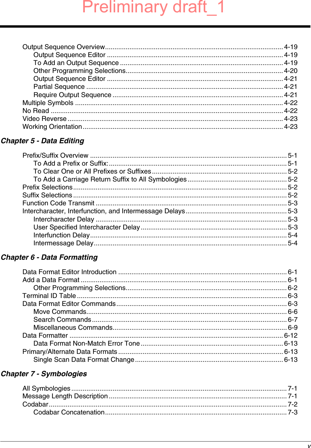  vOutput Sequence Overview............................................................................................... 4-19Output Sequence Editor ..............................................................................................4-19To Add an Output Sequence ....................................................................................... 4-19Other Programming Selections.................................................................................... 4-20Output Sequence Editor ..............................................................................................4-21Partial Sequence .........................................................................................................4-21Require Output Sequence ........................................................................................... 4-21Multiple Symbols ............................................................................................................... 4-22No Read ............................................................................................................................ 4-22Video Reverse ...................................................................................................................4-23Working Orientation........................................................................................................... 4-23Chapter 5 - Data EditingPrefix/Suffix Overview ......................................................................................................... 5-1To Add a Prefix or Suffix:............................................................................................... 5-1To Clear One or All Prefixes or Suffixes........................................................................5-2To Add a Carriage Return Suffix to All Symbologies.....................................................5-2Prefix Selections.................................................................................................................. 5-2Suffix Selections.................................................................................................................. 5-2Function Code Transmit ......................................................................................................5-3Intercharacter, Interfunction, and Intermessage Delays......................................................5-3Intercharacter Delay ......................................................................................................5-3User Specified Intercharacter Delay..............................................................................5-3Interfunction Delay.........................................................................................................5-4Intermessage Delay.......................................................................................................5-4Chapter 6 - Data FormattingData Format Editor Introduction .......................................................................................... 6-1Add a Data Format .............................................................................................................. 6-1Other Programming Selections...................................................................................... 6-2Terminal ID Table................................................................................................................ 6-3Data Format Editor Commands........................................................................................... 6-3Move Commands...........................................................................................................6-6Search Commands........................................................................................................ 6-7Miscellaneous Commands............................................................................................. 6-9Data Formatter ..................................................................................................................6-12Data Format Non-Match Error Tone............................................................................ 6-13Primary/Alternate Data Formats........................................................................................6-13Single Scan Data Format Change............................................................................... 6-13Chapter 7 - SymbologiesAll Symbologies................................................................................................................... 7-1Message Length Description...............................................................................................7-1Codabar............................................................................................................................... 7-2Codabar Concatenation.................................................................................................7-3Preliminary draft_1