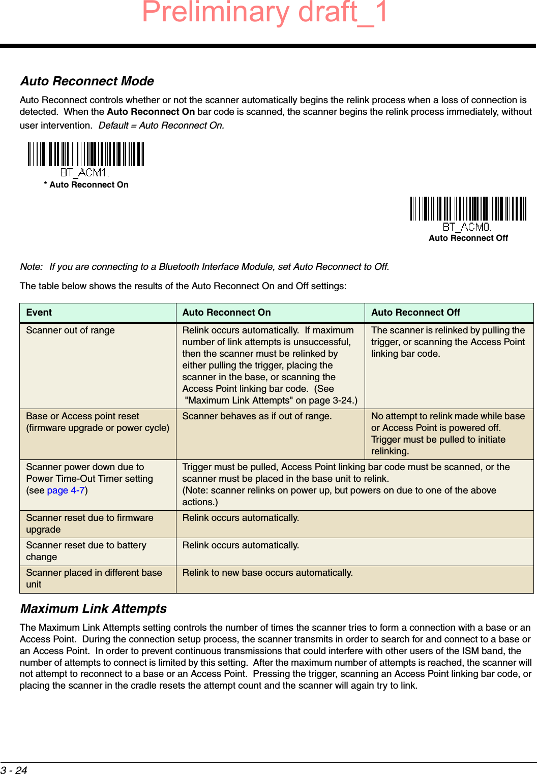 3 - 24Auto Reconnect ModeAuto Reconnect controls whether or not the scanner automatically begins the relink process when a loss of connection is detected.  When the Auto Reconnect On bar code is scanned, the scanner begins the relink process immediately, without user intervention.  Default = Auto Reconnect On.Note: If you are connecting to a Bluetooth Interface Module, set Auto Reconnect to Off.The table below shows the results of the Auto Reconnect On and Off settings: Maximum Link AttemptsThe Maximum Link Attempts setting controls the number of times the scanner tries to form a connection with a base or an Access Point.  During the connection setup process, the scanner transmits in order to search for and connect to a base or an Access Point.  In order to prevent continuous transmissions that could interfere with other users of the ISM band, the number of attempts to connect is limited by this setting.  After the maximum number of attempts is reached, the scanner will not attempt to reconnect to a base or an Access Point.  Pressing the trigger, scanning an Access Point linking bar code, or placing the scanner in the cradle resets the attempt count and the scanner will again try to link.  Event Auto Reconnect On Auto Reconnect OffScanner out of range Relink occurs automatically.  If maximum number of link attempts is unsuccessful, then the scanner must be relinked by either pulling the trigger, placing the scanner in the base, or scanning the Access Point linking bar code.  (See &quot;Maximum Link Attempts&quot; on page 3-24.)The scanner is relinked by pulling the trigger, or scanning the Access Point linking bar code.Base or Access point reset (firmware upgrade or power cycle)Scanner behaves as if out of range. No attempt to relink made while base or Access Point is powered off.  Trigger must be pulled to initiate relinking.Scanner power down due to Power Time-Out Timer setting (see page 4-7)Trigger must be pulled, Access Point linking bar code must be scanned, or the scanner must be placed in the base unit to relink.(Note: scanner relinks on power up, but powers on due to one of the above actions.)Scanner reset due to firmware upgradeRelink occurs automatically.Scanner reset due to battery changeRelink occurs automatically.Scanner placed in different base unitRelink to new base occurs automatically.* Auto Reconnect OnAuto Reconnect OffPreliminary draft_1