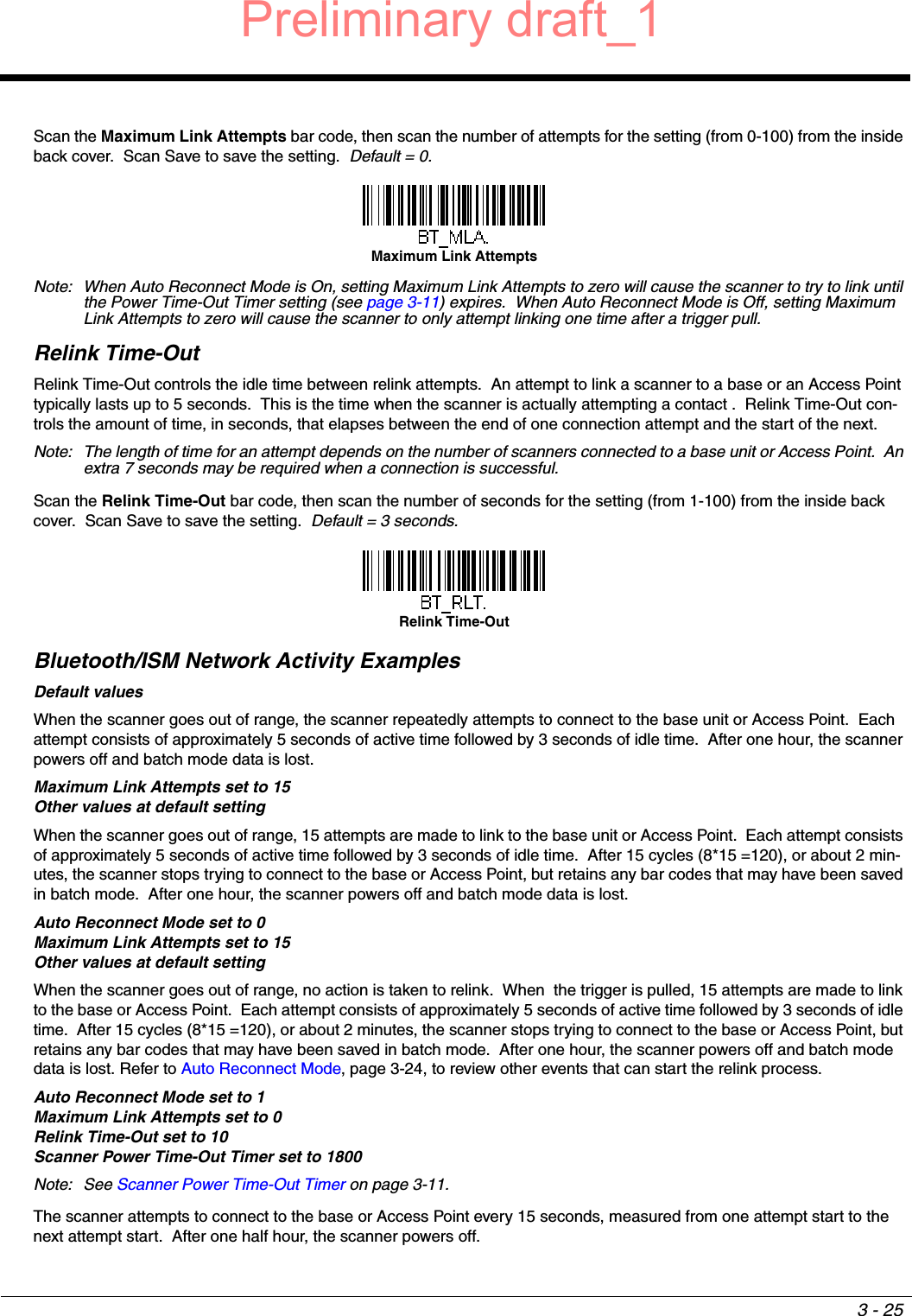 3 - 25Scan the Maximum Link Attempts bar code, then scan the number of attempts for the setting (from 0-100) from the inside back cover.  Scan Save to save the setting.  Default = 0.Note: When Auto Reconnect Mode is On, setting Maximum Link Attempts to zero will cause the scanner to try to link until the Power Time-Out Timer setting (see page 3-11) expires.  When Auto Reconnect Mode is Off, setting Maximum Link Attempts to zero will cause the scanner to only attempt linking one time after a trigger pull.Relink Time-OutRelink Time-Out controls the idle time between relink attempts.  An attempt to link a scanner to a base or an Access Point typically lasts up to 5 seconds.  This is the time when the scanner is actually attempting a contact .  Relink Time-Out con-trols the amount of time, in seconds, that elapses between the end of one connection attempt and the start of the next.Note: The length of time for an attempt depends on the number of scanners connected to a base unit or Access Point.  An extra 7 seconds may be required when a connection is successful.Scan the Relink Time-Out bar code, then scan the number of seconds for the setting (from 1-100) from the inside back cover.  Scan Save to save the setting.  Default = 3 seconds.Bluetooth/ISM Network Activity ExamplesDefault valuesWhen the scanner goes out of range, the scanner repeatedly attempts to connect to the base unit or Access Point.  Each attempt consists of approximately 5 seconds of active time followed by 3 seconds of idle time.  After one hour, the scanner powers off and batch mode data is lost.Maximum Link Attempts set to 15Other values at default settingWhen the scanner goes out of range, 15 attempts are made to link to the base unit or Access Point.  Each attempt consists of approximately 5 seconds of active time followed by 3 seconds of idle time.  After 15 cycles (8*15 =120), or about 2 min-utes, the scanner stops trying to connect to the base or Access Point, but retains any bar codes that may have been saved in batch mode.  After one hour, the scanner powers off and batch mode data is lost.Auto Reconnect Mode set to 0Maximum Link Attempts set to 15Other values at default settingWhen the scanner goes out of range, no action is taken to relink.  When  the trigger is pulled, 15 attempts are made to link to the base or Access Point.  Each attempt consists of approximately 5 seconds of active time followed by 3 seconds of idle time.  After 15 cycles (8*15 =120), or about 2 minutes, the scanner stops trying to connect to the base or Access Point, but retains any bar codes that may have been saved in batch mode.  After one hour, the scanner powers off and batch mode data is lost. Refer to Auto Reconnect Mode, page 3-24, to review other events that can start the relink process.Auto Reconnect Mode set to 1Maximum Link Attempts set to 0 Relink Time-Out set to 10Scanner Power Time-Out Timer set to 1800Note: See Scanner Power Time-Out Timer on page 3-11.The scanner attempts to connect to the base or Access Point every 15 seconds, measured from one attempt start to the next attempt start.  After one half hour, the scanner powers off.Maximum Link AttemptsRelink Time-OutPreliminary draft_1