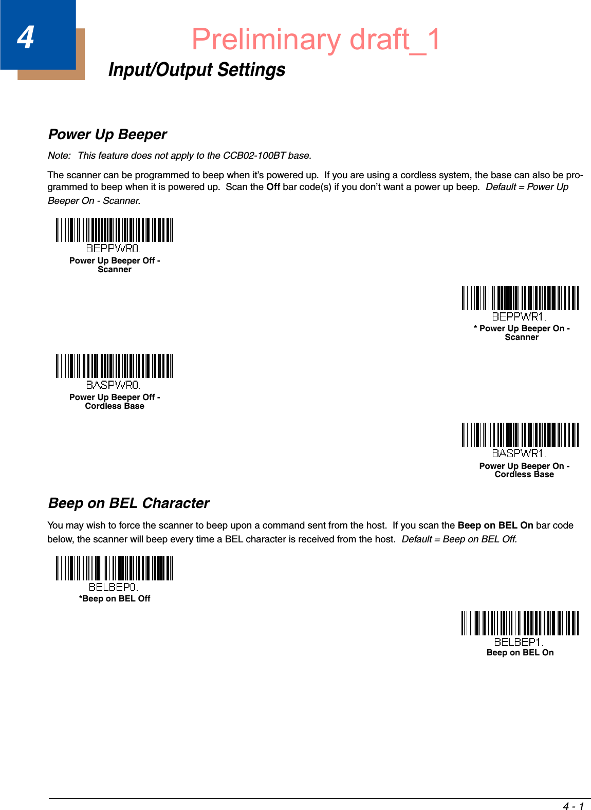 4 - 14Input/Output SettingsPower Up BeeperNote: This feature does not apply to the CCB02-100BT base.The scanner can be programmed to beep when it’s powered up.  If you are using a cordless system, the base can also be pro-grammed to beep when it is powered up.  Scan the Off bar code(s) if you don’t want a power up beep.  Default = Power Up Beeper On - Scanner.Beep on BEL CharacterYou may wish to force the scanner to beep upon a command sent from the host.  If you scan the Beep on BEL On bar code below, the scanner will beep every time a BEL character is received from the host.  Default = Beep on BEL Off.Power Up Beeper Off - Scanner* Power Up Beeper On - ScannerPower Up Beeper Off - Cordless BasePower Up Beeper On - Cordless Base*Beep on BEL OffBeep on BEL OnPreliminary draft_1