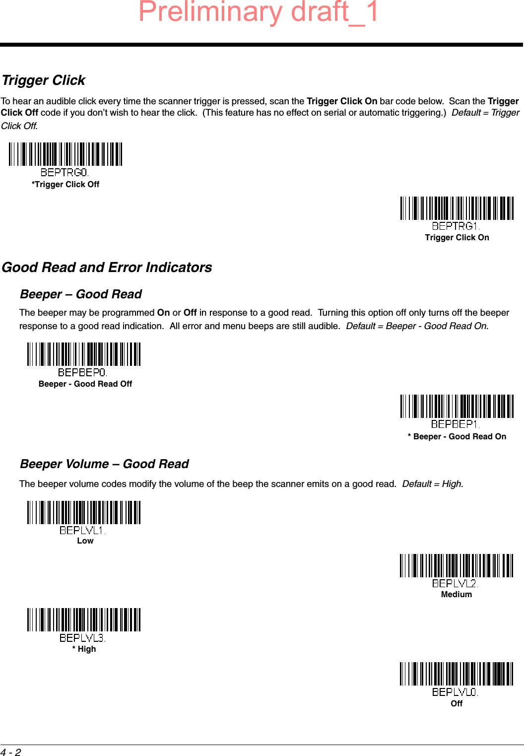 4 - 2Trigger ClickTo hear an audible click every time the scanner trigger is pressed, scan the Trigger Click On bar code below.  Scan the Trigger Click Off code if you don’t wish to hear the click.  (This feature has no effect on serial or automatic triggering.)  Default = Trigger Click Off.Good Read and Error IndicatorsBeeper – Good ReadThe beeper may be programmed On or Off in response to a good read.  Turning this option off only turns off the beeper response to a good read indication.  All error and menu beeps are still audible.  Default = Beeper - Good Read On.Beeper Volume – Good ReadThe beeper volume codes modify the volume of the beep the scanner emits on a good read.  Default = High.*Trigger Click OffTrigger Click On Beeper - Good Read Off* Beeper - Good Read On LowMedium* HighOffPreliminary draft_1