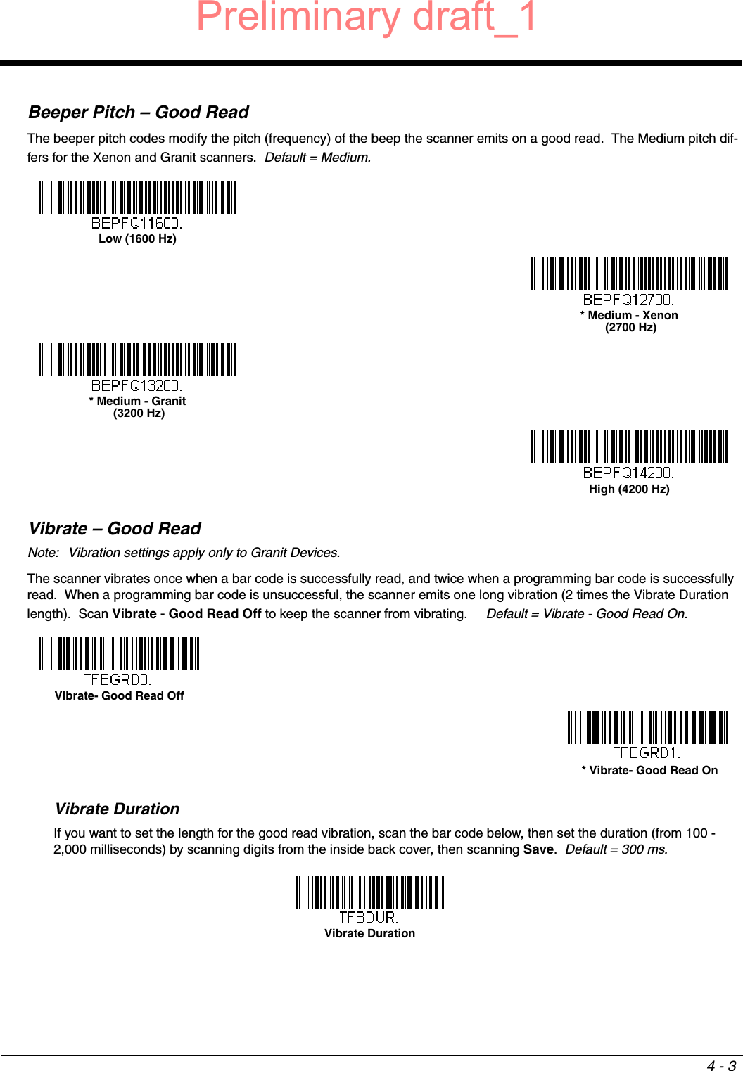 4 - 3Beeper Pitch – Good ReadThe beeper pitch codes modify the pitch (frequency) of the beep the scanner emits on a good read.  The Medium pitch dif-fers for the Xenon and Granit scanners.  Default = Medium.Vibrate – Good ReadNote: Vibration settings apply only to Granit Devices.The scanner vibrates once when a bar code is successfully read, and twice when a programming bar code is successfully read.  When a programming bar code is unsuccessful, the scanner emits one long vibration (2 times the Vibrate Duration length).  Scan Vibrate - Good Read Off to keep the scanner from vibrating.     Default = Vibrate - Good Read On.Vibrate DurationIf you want to set the length for the good read vibration, scan the bar code below, then set the duration (from 100 - 2,000 milliseconds) by scanning digits from the inside back cover, then scanning Save.  Default = 300 ms.Low (1600 Hz)* Medium - Xenon (2700 Hz)* Medium - Granit (3200 Hz)High (4200 Hz)Vibrate- Good Read Off * Vibrate- Good Read OnVibrate DurationPreliminary draft_1