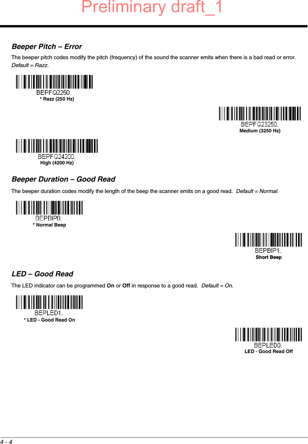 4 - 4Beeper Pitch – ErrorThe beeper pitch codes modify the pitch (frequency) of the sound the scanner emits when there is a bad read or error.  Default = Razz.Beeper Duration – Good ReadThe beeper duration codes modify the length of the beep the scanner emits on a good read.  Default = Normal.LED – Good ReadThe LED indicator can be programmed On or Off in response to a good read.  Default = On.* Razz (250 Hz)Medium (3250 Hz)High (4200 Hz)* Normal BeepShort BeepShort Beep* LED - Good Read OnLED - Good Read OffPreliminary draft_1