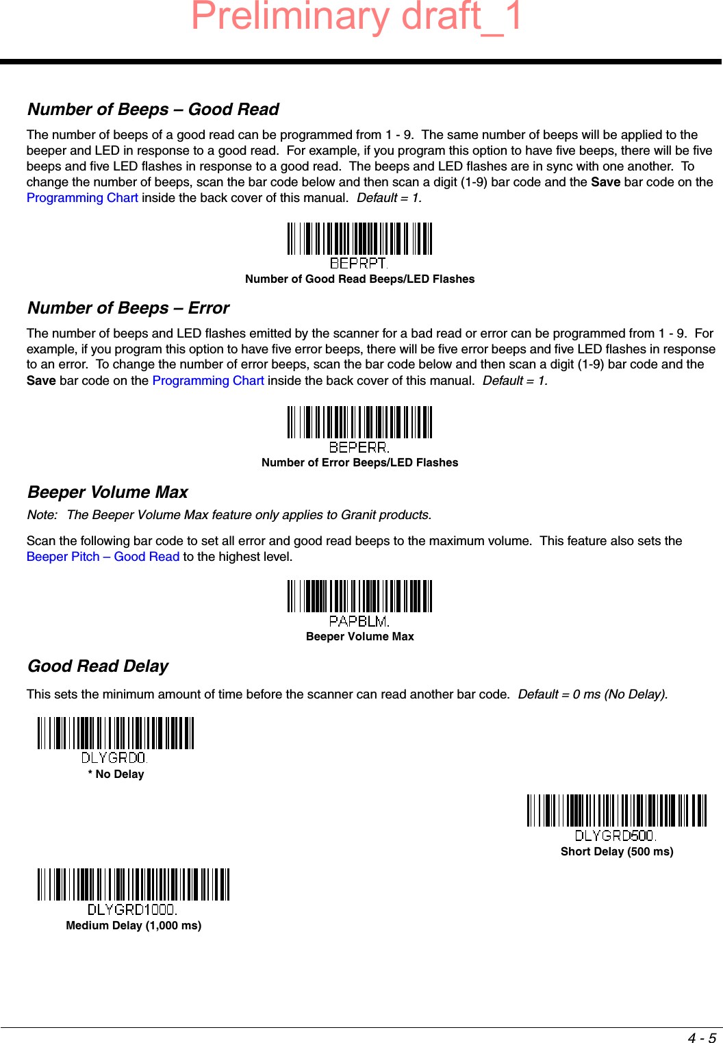 4 - 5Number of Beeps – Good ReadThe number of beeps of a good read can be programmed from 1 - 9.  The same number of beeps will be applied to the beeper and LED in response to a good read.  For example, if you program this option to have five beeps, there will be five beeps and five LED flashes in response to a good read.  The beeps and LED flashes are in sync with one another.  To change the number of beeps, scan the bar code below and then scan a digit (1-9) bar code and the Save bar code on the Programming Chart inside the back cover of this manual.  Default = 1.Number of Beeps – ErrorThe number of beeps and LED flashes emitted by the scanner for a bad read or error can be programmed from 1 - 9.  For example, if you program this option to have five error beeps, there will be five error beeps and five LED flashes in response to an error.  To change the number of error beeps, scan the bar code below and then scan a digit (1-9) bar code and the Save bar code on the Programming Chart inside the back cover of this manual.  Default = 1.Beeper Volume MaxNote: The Beeper Volume Max feature only applies to Granit products.Scan the following bar code to set all error and good read beeps to the maximum volume.  This feature also sets the Beeper Pitch – Good Read to the highest level.Good Read DelayThis sets the minimum amount of time before the scanner can read another bar code.  Default = 0 ms (No Delay).Number of Good Read Beeps/LED FlashesNumber of Error Beeps/LED FlashesBeeper Volume Max* No DelayShort Delay (500 ms)Medium Delay (1,000 ms)Preliminary draft_1