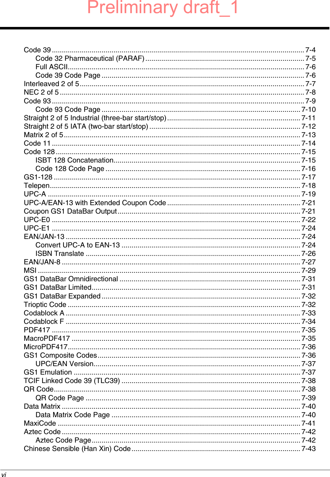  viCode 39 ............................................................................................................................... 7-4Code 32 Pharmaceutical (PARAF)................................................................................ 7-5Full ASCII....................................................................................................................... 7-6Code 39 Code Page ...................................................................................................... 7-6Interleaved 2 of 5................................................................................................................. 7-7NEC 2 of 5........................................................................................................................... 7-8Code 93 ............................................................................................................................... 7-9Code 93 Code Page .................................................................................................... 7-10Straight 2 of 5 Industrial (three-bar start/stop)................................................................... 7-11Straight 2 of 5 IATA (two-bar start/stop)............................................................................7-12Matrix 2 of 5....................................................................................................................... 7-13Code 11 ............................................................................................................................. 7-14Code 128........................................................................................................................... 7-15ISBT 128 Concatenation..............................................................................................7-15Code 128 Code Page .................................................................................................. 7-16GS1-128 ............................................................................................................................ 7-17Telepen.............................................................................................................................. 7-18UPC-A ............................................................................................................................... 7-19UPC-A/EAN-13 with Extended Coupon Code...................................................................7-21Coupon GS1 DataBar Output............................................................................................ 7-21UPC-E0 ............................................................................................................................. 7-22UPC-E1 ............................................................................................................................. 7-24EAN/JAN-13 ......................................................................................................................7-24Convert UPC-A to EAN-13 .......................................................................................... 7-24ISBN Translate ............................................................................................................ 7-26EAN/JAN-8 ........................................................................................................................ 7-27MSI .................................................................................................................................... 7-29GS1 DataBar Omnidirectional ........................................................................................... 7-31GS1 DataBar Limited.........................................................................................................7-31GS1 DataBar Expanded.................................................................................................... 7-32Trioptic Code ..................................................................................................................... 7-32Codablock A ...................................................................................................................... 7-33Codablock F ...................................................................................................................... 7-34PDF417 ............................................................................................................................. 7-35MacroPDF417 ................................................................................................................... 7-35MicroPDF417.....................................................................................................................7-36GS1 Composite Codes...................................................................................................... 7-36UPC/EAN Version........................................................................................................7-37GS1 Emulation ..................................................................................................................7-37TCIF Linked Code 39 (TLC39) .......................................................................................... 7-38QR Code............................................................................................................................ 7-38QR Code Page ............................................................................................................7-39Data Matrix ........................................................................................................................ 7-40Data Matrix Code Page ............................................................................................... 7-40MaxiCode .......................................................................................................................... 7-41Aztec Code ........................................................................................................................ 7-42Aztec Code Page......................................................................................................... 7-42Chinese Sensible (Han Xin) Code.....................................................................................7-43Preliminary draft_1