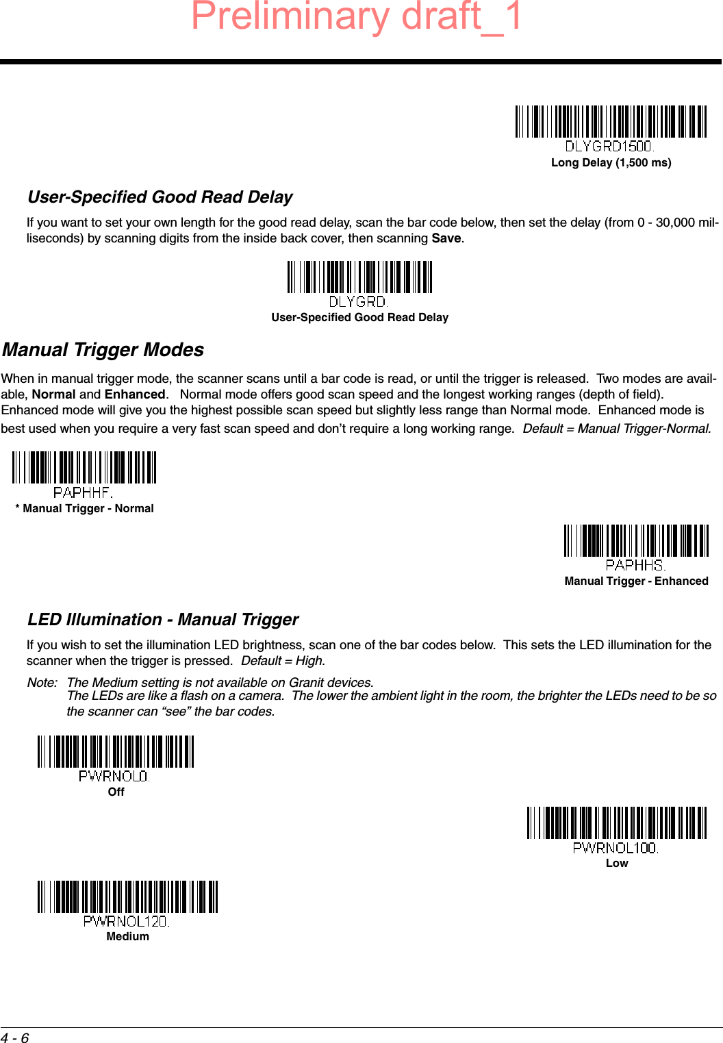 4 - 6User-Specified Good Read DelayIf you want to set your own length for the good read delay, scan the bar code below, then set the delay (from 0 - 30,000 mil-liseconds) by scanning digits from the inside back cover, then scanning Save. Manual Trigger ModesWhen in manual trigger mode, the scanner scans until a bar code is read, or until the trigger is released.  Two modes are avail-able, Normal and Enhanced.   Normal mode offers good scan speed and the longest working ranges (depth of field).  Enhanced mode will give you the highest possible scan speed but slightly less range than Normal mode.  Enhanced mode is best used when you require a very fast scan speed and don’t require a long working range.  Default = Manual Trigger-Normal.LED Illumination - Manual TriggerIf you wish to set the illumination LED brightness, scan one of the bar codes below.  This sets the LED illumination for the scanner when the trigger is pressed.  Default = High. Note: The Medium setting is not available on Granit devices.  The LEDs are like a flash on a camera.  The lower the ambient light in the room, the brighter the LEDs need to be so the scanner can “see” the bar codes. Long Delay (1,500 ms)User-Specified Good Read Delay* Manual Trigger - NormalManual Trigger - EnhancedOffLowMediumPreliminary draft_1