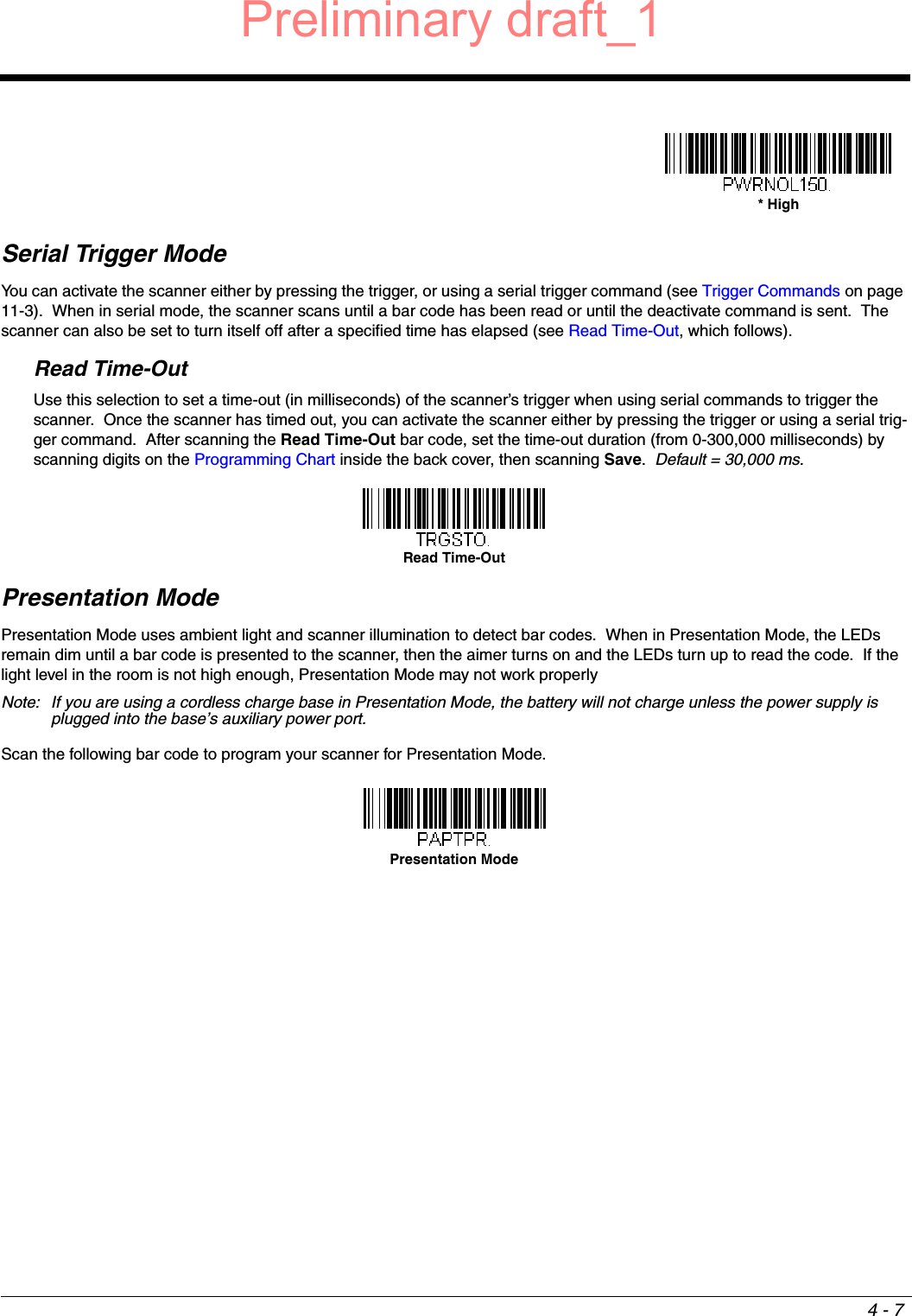 4 - 7Serial Trigger ModeYou can activate the scanner either by pressing the trigger, or using a serial trigger command (see Trigger Commands on page 11-3).  When in serial mode, the scanner scans until a bar code has been read or until the deactivate command is sent.  The scanner can also be set to turn itself off after a specified time has elapsed (see Read Time-Out, which follows).Read Time-OutUse this selection to set a time-out (in milliseconds) of the scanner’s trigger when using serial commands to trigger the scanner.  Once the scanner has timed out, you can activate the scanner either by pressing the trigger or using a serial trig-ger command.  After scanning the Read Time-Out bar code, set the time-out duration (from 0-300,000 milliseconds) by scanning digits on the Programming Chart inside the back cover, then scanning Save.  Default = 30,000 ms.Presentation ModePresentation Mode uses ambient light and scanner illumination to detect bar codes.  When in Presentation Mode, the LEDs remain dim until a bar code is presented to the scanner, then the aimer turns on and the LEDs turn up to read the code.  If the light level in the room is not high enough, Presentation Mode may not work properly   Note: If you are using a cordless charge base in Presentation Mode, the battery will not charge unless the power supply is plugged into the base’s auxiliary power port.Scan the following bar code to program your scanner for Presentation Mode.* HighRead Time-OutPresentation ModePreliminary draft_1