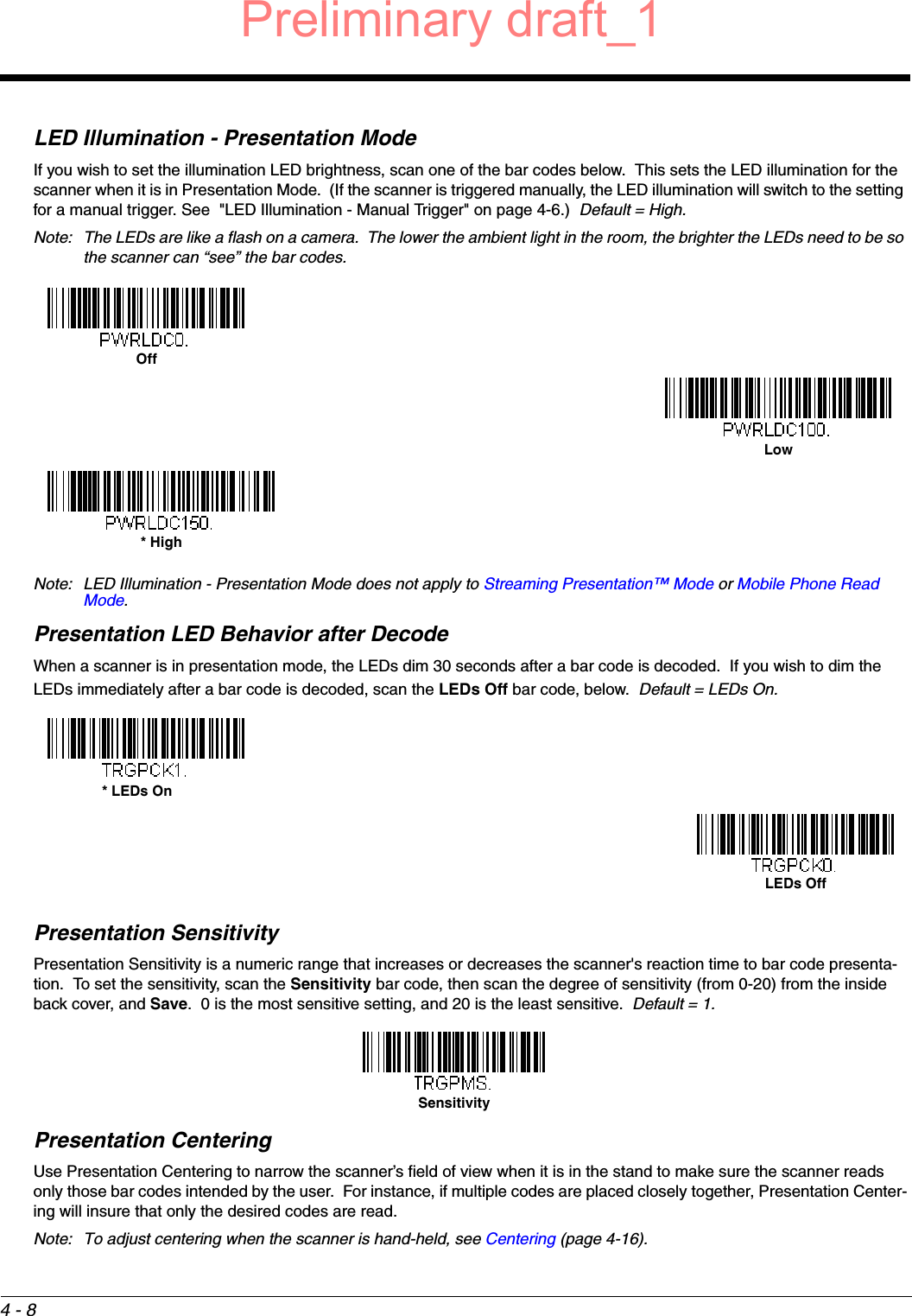 4 - 8LED Illumination - Presentation ModeIf you wish to set the illumination LED brightness, scan one of the bar codes below.  This sets the LED illumination for the scanner when it is in Presentation Mode.  (If the scanner is triggered manually, the LED illumination will switch to the setting for a manual trigger. See  &quot;LED Illumination - Manual Trigger&quot; on page 4-6.)  Default = High.Note: The LEDs are like a flash on a camera.  The lower the ambient light in the room, the brighter the LEDs need to be so the scanner can “see” the bar codes. Note: LED Illumination - Presentation Mode does not apply to Streaming Presentation™ Mode or Mobile Phone Read Mode.Presentation LED Behavior after DecodeWhen a scanner is in presentation mode, the LEDs dim 30 seconds after a bar code is decoded.  If you wish to dim the LEDs immediately after a bar code is decoded, scan the LEDs Off bar code, below.  Default = LEDs On.Presentation SensitivityPresentation Sensitivity is a numeric range that increases or decreases the scanner&apos;s reaction time to bar code presenta-tion.  To set the sensitivity, scan the Sensitivity bar code, then scan the degree of sensitivity (from 0-20) from the inside back cover, and Save.  0 is the most sensitive setting, and 20 is the least sensitive.  Default = 1.Presentation CenteringUse Presentation Centering to narrow the scanner’s field of view when it is in the stand to make sure the scanner reads only those bar codes intended by the user.  For instance, if multiple codes are placed closely together, Presentation Center-ing will insure that only the desired codes are read.  Note: To adjust centering when the scanner is hand-held, see Centering (page 4-16).OffLow* High* LEDs OnLEDs OffSensitivityPreliminary draft_1
