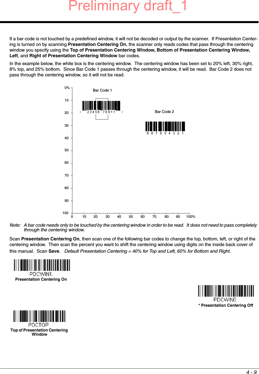 4 - 9If a bar code is not touched by a predefined window, it will not be decoded or output by the scanner.  If Presentation Center-ing is turned on by scanning Presentation Centering On, the scanner only reads codes that pass through the centering window you specify using the Top of Presentation Centering Window, Bottom of Presentation Centering Window, Left, and Right of Presentation Centering Window bar codes. In the example below, the white box is the centering window.  The centering window has been set to 20% left, 30% right, 8% top, and 25% bottom.  Since Bar Code 1 passes through the centering window, it will be read.  Bar Code 2 does not pass through the centering window, so it will not be read.Note: A bar code needs only to be touched by the centering window in order to be read.  It does not need to pass completely through the centering window.Scan Presentation Centering On, then scan one of the following bar codes to change the top, bottom, left, or right of the centering window.  Then scan the percent you want to shift the centering window using digits on the inside back cover of this manual.  Scan Save.   Default Presentation Centering = 40% for Top and Left, 60% for Bottom and Right.0Bar Code 1Bar Code 210 20 30 40 50 60 70 80 90 100%1009080706050403020100%Presentation Centering On* Presentation Centering OffTop of Presentation Centering Window Preliminary draft_1