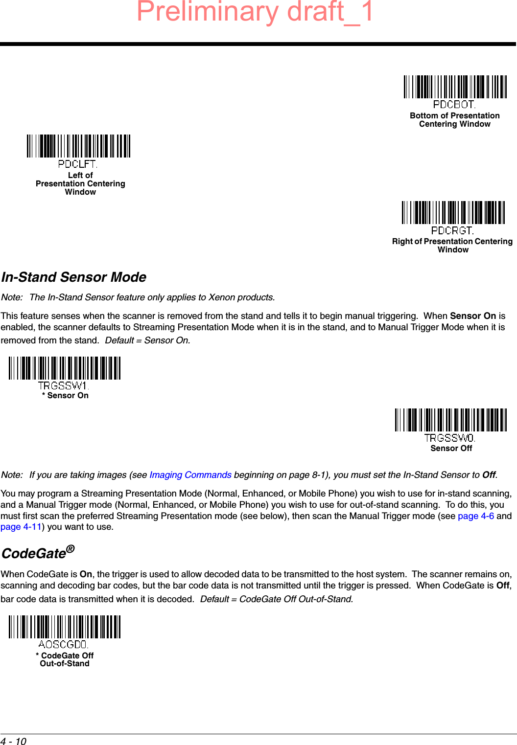 4 - 10In-Stand Sensor ModeNote: The In-Stand Sensor feature only applies to Xenon products.This feature senses when the scanner is removed from the stand and tells it to begin manual triggering.  When Sensor On is enabled, the scanner defaults to Streaming Presentation Mode when it is in the stand, and to Manual Trigger Mode when it is removed from the stand.  Default = Sensor On.Note: If you are taking images (see Imaging Commands beginning on page 8-1), you must set the In-Stand Sensor to Off.You may program a Streaming Presentation Mode (Normal, Enhanced, or Mobile Phone) you wish to use for in-stand scanning, and a Manual Trigger mode (Normal, Enhanced, or Mobile Phone) you wish to use for out-of-stand scanning.  To do this, you must first scan the preferred Streaming Presentation mode (see below), then scan the Manual Trigger mode (see page 4-6 and page 4-11) you want to use.CodeGate®When CodeGate is On, the trigger is used to allow decoded data to be transmitted to the host system.  The scanner remains on, scanning and decoding bar codes, but the bar code data is not transmitted until the trigger is pressed.  When CodeGate is Off, bar code data is transmitted when it is decoded.  Default = CodeGate Off Out-of-Stand.Bottom of Presentation Centering WindowLeft of Presentation Centering WindowRight of Presentation Centering Window* Sensor OnSensor Off* CodeGate OffOut-of-StandPreliminary draft_1