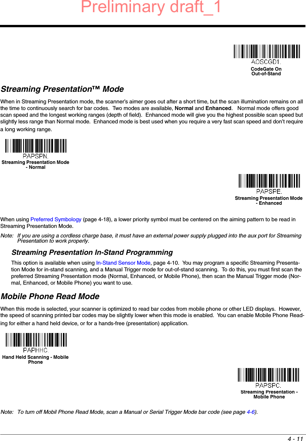 4 - 11Streaming Presentation™ ModeWhen in Streaming Presentation mode, the scanner’s aimer goes out after a short time, but the scan illumination remains on all the time to continuously search for bar codes.  Two modes are available, Normal and Enhanced.   Normal mode offers good scan speed and the longest working ranges (depth of field).  Enhanced mode will give you the highest possible scan speed but slightly less range than Normal mode.  Enhanced mode is best used when you require a very fast scan speed and don’t require a long working range.When using Preferred Symbology (page 4-18), a lower priority symbol must be centered on the aiming pattern to be read in Streaming Presentation Mode.Note: If you are using a cordless charge base, it must have an external power supply plugged into the aux port for Streaming Presentation to work properly.Streaming Presentation In-Stand ProgrammingThis option is available when using In-Stand Sensor Mode, page 4-10.  You may program a specific Streaming Presenta-tion Mode for in-stand scanning, and a Manual Trigger mode for out-of-stand scanning.  To do this, you must first scan the preferred Streaming Presentation mode (Normal, Enhanced, or Mobile Phone), then scan the Manual Trigger mode (Nor-mal, Enhanced, or Mobile Phone) you want to use.Mobile Phone Read ModeWhen this mode is selected, your scanner is optimized to read bar codes from mobile phone or other LED displays.  However, the speed of scanning printed bar codes may be slightly lower when this mode is enabled.  You can enable Mobile Phone Read-ing for either a hand held device, or for a hands-free (presentation) application.Note: To turn off Mobil Phone Read Mode, scan a Manual or Serial Trigger Mode bar code (see page 4-6).CodeGate OnOut-of-StandStreaming Presentation Mode - NormalStreaming Presentation Mode - EnhancedHand Held Scanning - Mobile Phone Streaming Presentation - Mobile PhonePreliminary draft_1