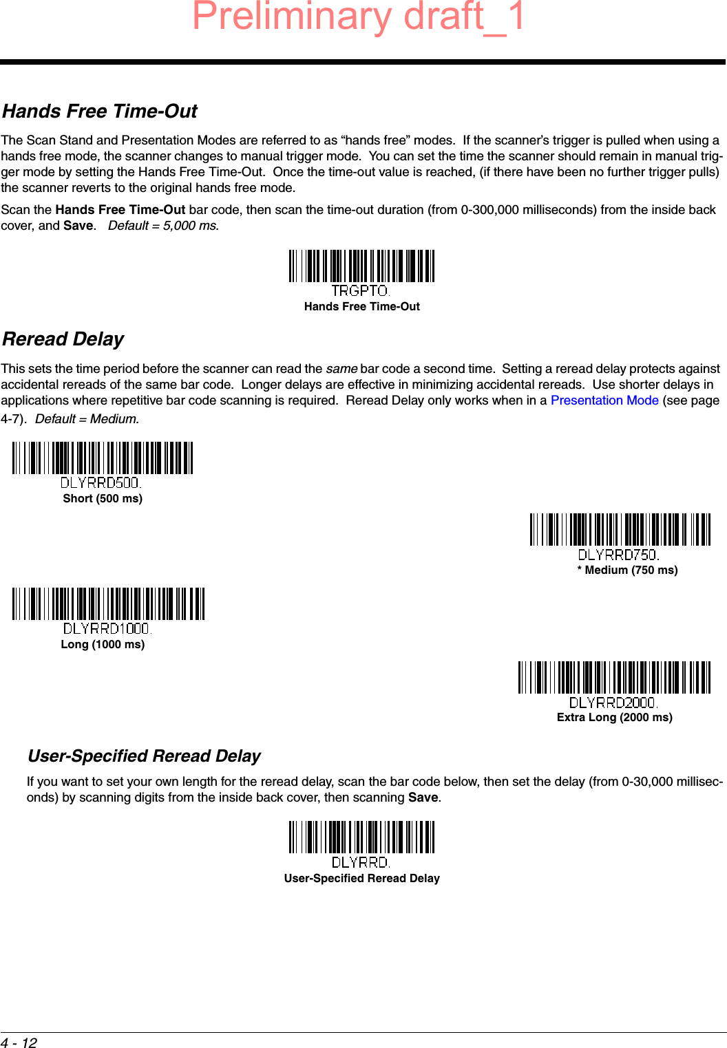 4 - 12Hands Free Time-OutThe Scan Stand and Presentation Modes are referred to as “hands free” modes.  If the scanner’s trigger is pulled when using a hands free mode, the scanner changes to manual trigger mode.  You can set the time the scanner should remain in manual trig-ger mode by setting the Hands Free Time-Out.  Once the time-out value is reached, (if there have been no further trigger pulls) the scanner reverts to the original hands free mode.  Scan the Hands Free Time-Out bar code, then scan the time-out duration (from 0-300,000 milliseconds) from the inside back cover, and Save.   Default = 5,000 ms.Reread DelayThis sets the time period before the scanner can read the same bar code a second time.  Setting a reread delay protects against accidental rereads of the same bar code.  Longer delays are effective in minimizing accidental rereads.  Use shorter delays in applications where repetitive bar code scanning is required.  Reread Delay only works when in a Presentation Mode (see page 4-7).  Default = Medium.  User-Specified Reread DelayIf you want to set your own length for the reread delay, scan the bar code below, then set the delay (from 0-30,000 millisec-onds) by scanning digits from the inside back cover, then scanning Save. Hands Free Time-OutShort (500 ms)* Medium (750 ms)Long (1000 ms)Extra Long (2000 ms)User-Specified Reread DelayPreliminary draft_1