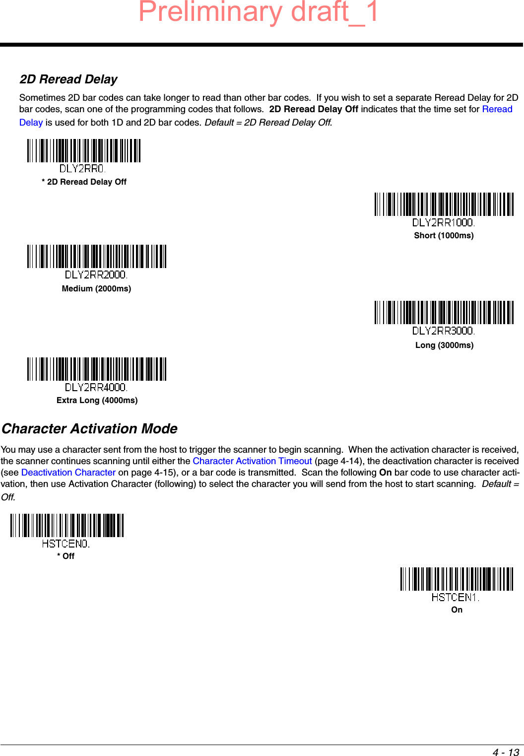 4 - 132D Reread DelaySometimes 2D bar codes can take longer to read than other bar codes.  If you wish to set a separate Reread Delay for 2D bar codes, scan one of the programming codes that follows.  2D Reread Delay Off indicates that the time set for Reread Delay is used for both 1D and 2D bar codes. Default = 2D Reread Delay Off.Character Activation ModeYou may use a character sent from the host to trigger the scanner to begin scanning.  When the activation character is received, the scanner continues scanning until either the Character Activation Timeout (page 4-14), the deactivation character is received (see Deactivation Character on page 4-15), or a bar code is transmitted.  Scan the following On bar code to use character acti-vation, then use Activation Character (following) to select the character you will send from the host to start scanning.  Default = Off.* 2D Reread Delay OffShort (1000ms)Medium (2000ms)Long (3000ms)Extra Long (4000ms)* OffOnPreliminary draft_1