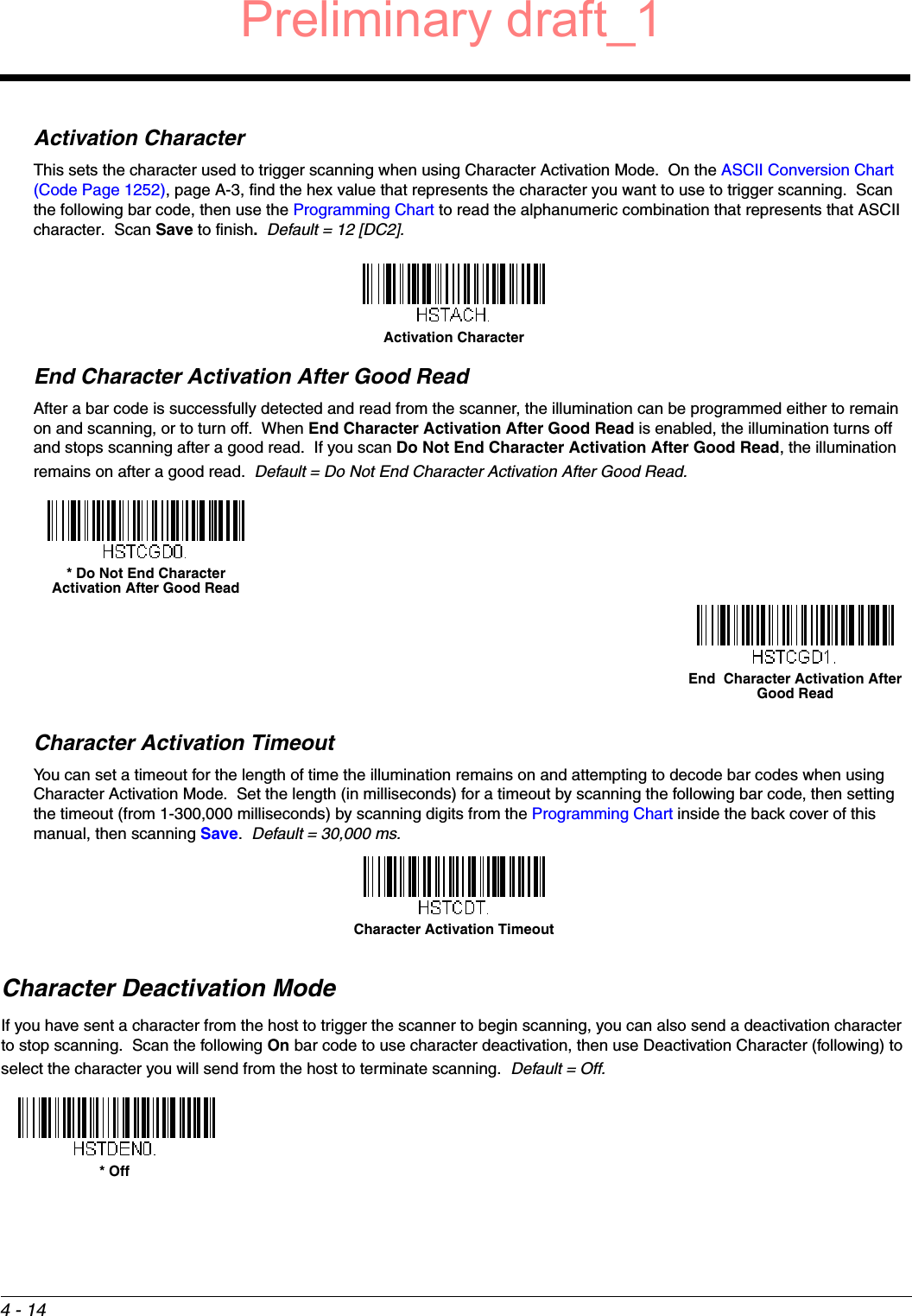 4 - 14Activation CharacterThis sets the character used to trigger scanning when using Character Activation Mode.  On the ASCII Conversion Chart (Code Page 1252), page A-3, find the hex value that represents the character you want to use to trigger scanning.  Scan the following bar code, then use the Programming Chart to read the alphanumeric combination that represents that ASCII character.  Scan Save to finish.  Default = 12 [DC2].End Character Activation After Good ReadAfter a bar code is successfully detected and read from the scanner, the illumination can be programmed either to remain on and scanning, or to turn off.  When End Character Activation After Good Read is enabled, the illumination turns off and stops scanning after a good read.  If you scan Do Not End Character Activation After Good Read, the illumination remains on after a good read.  Default = Do Not End Character Activation After Good Read.Character Activation TimeoutYou can set a timeout for the length of time the illumination remains on and attempting to decode bar codes when using Character Activation Mode.  Set the length (in milliseconds) for a timeout by scanning the following bar code, then setting the timeout (from 1-300,000 milliseconds) by scanning digits from the Programming Chart inside the back cover of this manual, then scanning Save.  Default = 30,000 ms.Character Deactivation ModeIf you have sent a character from the host to trigger the scanner to begin scanning, you can also send a deactivation character to stop scanning.  Scan the following On bar code to use character deactivation, then use Deactivation Character (following) to select the character you will send from the host to terminate scanning.  Default = Off.Activation Character* Do Not End Character Activation After Good ReadEnd  Character Activation After Good ReadCharacter Activation Timeout* OffPreliminary draft_1