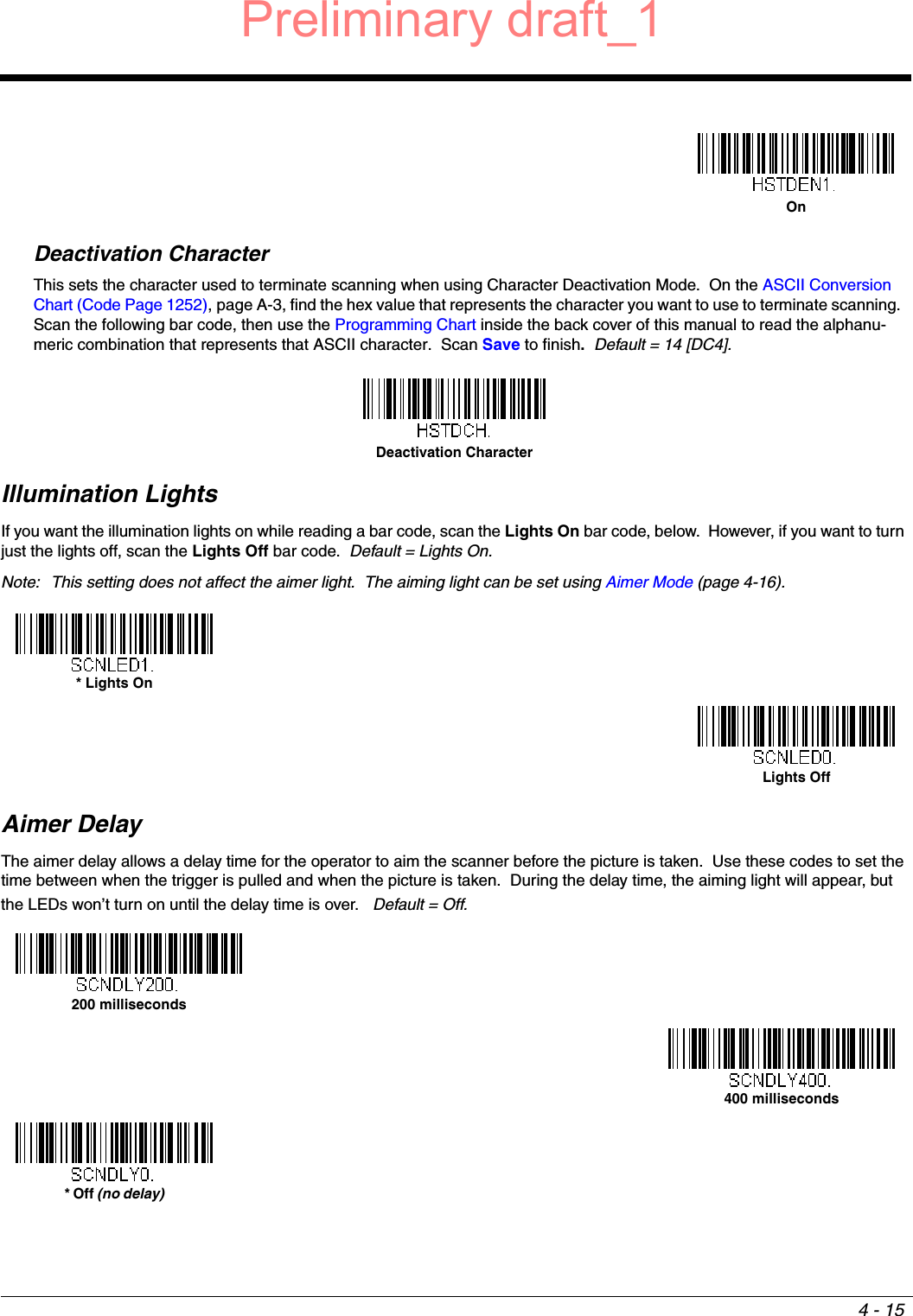 4 - 15Deactivation CharacterThis sets the character used to terminate scanning when using Character Deactivation Mode.  On the ASCII Conversion Chart (Code Page 1252), page A-3, find the hex value that represents the character you want to use to terminate scanning.  Scan the following bar code, then use the Programming Chart inside the back cover of this manual to read the alphanu-meric combination that represents that ASCII character.  Scan Save to finish.  Default = 14 [DC4].Illumination LightsIf you want the illumination lights on while reading a bar code, scan the Lights On bar code, below.  However, if you want to turn just the lights off, scan the Lights Off bar code.  Default = Lights On.Note: This setting does not affect the aimer light.  The aiming light can be set using Aimer Mode (page 4-16).   Aimer DelayThe aimer delay allows a delay time for the operator to aim the scanner before the picture is taken.  Use these codes to set the time between when the trigger is pulled and when the picture is taken.  During the delay time, the aiming light will appear, but the LEDs won’t turn on until the delay time is over.   Default = Off.OnDeactivation Character* Lights OnLights Off200 milliseconds400 milliseconds* Off (no delay)Preliminary draft_1