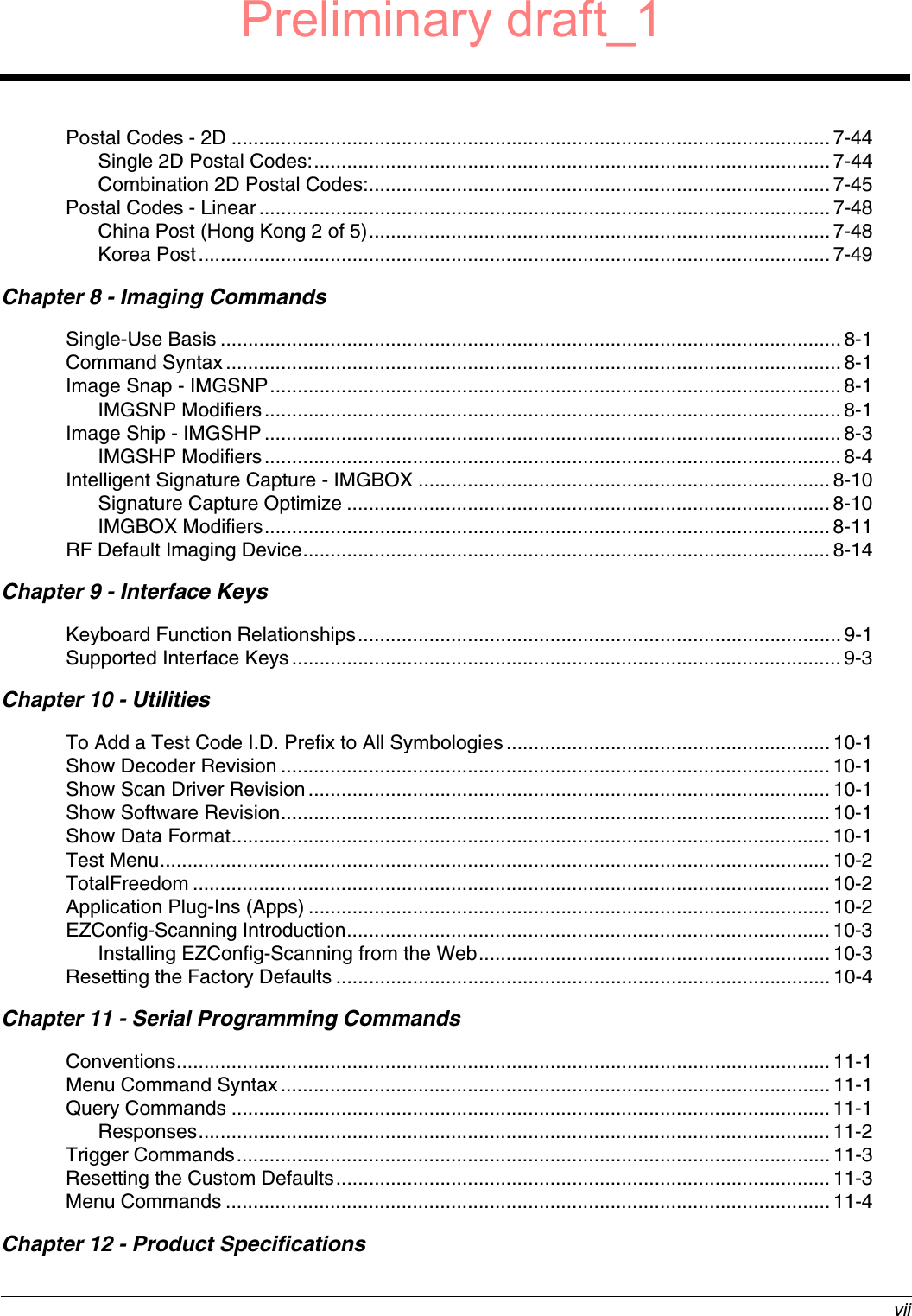  viiPostal Codes - 2D .............................................................................................................7-44Single 2D Postal Codes:.............................................................................................. 7-44Combination 2D Postal Codes:....................................................................................7-45Postal Codes - Linear........................................................................................................7-48China Post (Hong Kong 2 of 5).................................................................................... 7-48Korea Post...................................................................................................................7-49Chapter 8 - Imaging CommandsSingle-Use Basis ................................................................................................................. 8-1Command Syntax................................................................................................................ 8-1Image Snap - IMGSNP........................................................................................................ 8-1IMGSNP Modifiers......................................................................................................... 8-1Image Ship - IMGSHP .........................................................................................................8-3IMGSHP Modifiers......................................................................................................... 8-4Intelligent Signature Capture - IMGBOX ...........................................................................8-10Signature Capture Optimize ........................................................................................ 8-10IMGBOX Modifiers....................................................................................................... 8-11RF Default Imaging Device................................................................................................ 8-14Chapter 9 - Interface KeysKeyboard Function Relationships........................................................................................ 9-1Supported Interface Keys ....................................................................................................9-3Chapter 10 - UtilitiesTo Add a Test Code I.D. Prefix to All Symbologies........................................................... 10-1Show Decoder Revision .................................................................................................... 10-1Show Scan Driver Revision ...............................................................................................10-1Show Software Revision.................................................................................................... 10-1Show Data Format............................................................................................................. 10-1Test Menu.......................................................................................................................... 10-2TotalFreedom ....................................................................................................................10-2Application Plug-Ins (Apps) ............................................................................................... 10-2EZConfig-Scanning Introduction........................................................................................ 10-3Installing EZConfig-Scanning from the Web................................................................ 10-3Resetting the Factory Defaults .......................................................................................... 10-4Chapter 11 - Serial Programming CommandsConventions....................................................................................................................... 11-1Menu Command Syntax.................................................................................................... 11-1Query Commands ............................................................................................................. 11-1Responses................................................................................................................... 11-2Trigger Commands............................................................................................................11-3Resetting the Custom Defaults.......................................................................................... 11-3Menu Commands ..............................................................................................................11-4Chapter 12 - Product SpecificationsPreliminary draft_1
