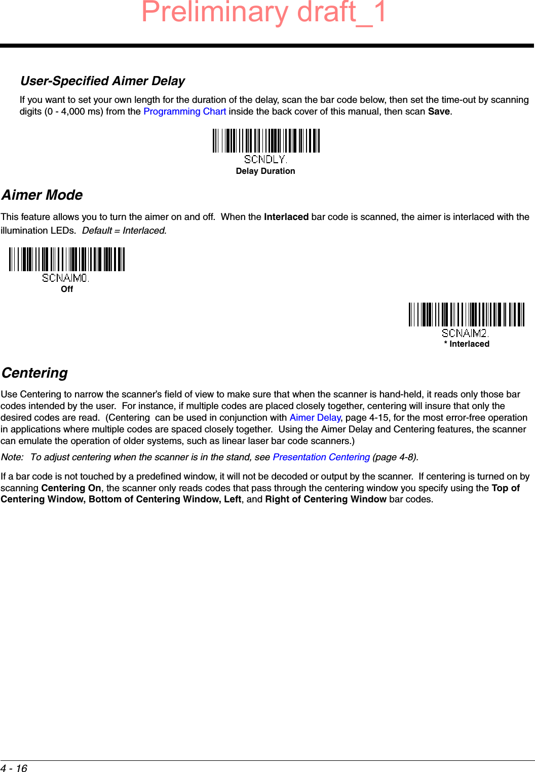 4 - 16User-Specified Aimer DelayIf you want to set your own length for the duration of the delay, scan the bar code below, then set the time-out by scanning digits (0 - 4,000 ms) from the Programming Chart inside the back cover of this manual, then scan Save.Aimer ModeThis feature allows you to turn the aimer on and off.  When the Interlaced bar code is scanned, the aimer is interlaced with the illumination LEDs.  Default = Interlaced.CenteringUse Centering to narrow the scanner’s field of view to make sure that when the scanner is hand-held, it reads only those bar codes intended by the user.  For instance, if multiple codes are placed closely together, centering will insure that only the desired codes are read.  (Centering  can be used in conjunction with Aimer Delay, page 4-15, for the most error-free operation in applications where multiple codes are spaced closely together.  Using the Aimer Delay and Centering features, the scanner can emulate the operation of older systems, such as linear laser bar code scanners.)Note: To adjust centering when the scanner is in the stand, see Presentation Centering (page 4-8).If a bar code is not touched by a predefined window, it will not be decoded or output by the scanner.  If centering is turned on by scanning Centering On, the scanner only reads codes that pass through the centering window you specify using the Top of Centering Window, Bottom of Centering Window, Left, and Right of Centering Window bar codes. Delay DurationOff* InterlacedPreliminary draft_1