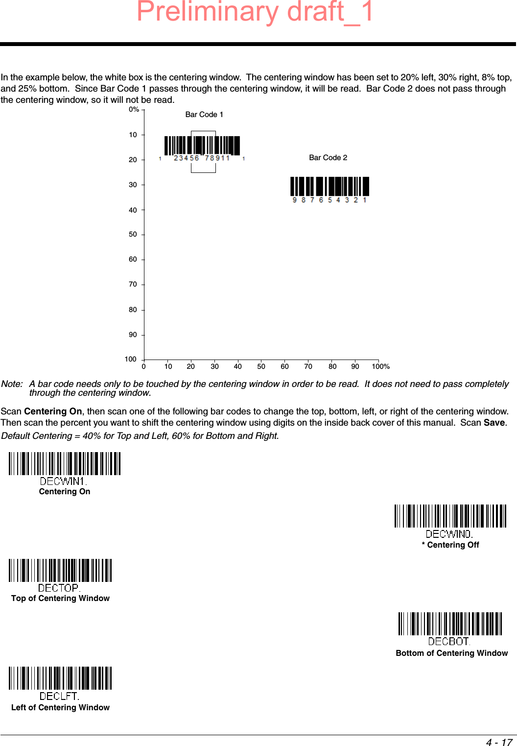 4 - 17In the example below, the white box is the centering window.  The centering window has been set to 20% left, 30% right, 8% top, and 25% bottom.  Since Bar Code 1 passes through the centering window, it will be read.  Bar Code 2 does not pass through the centering window, so it will not be read.Note: A bar code needs only to be touched by the centering window in order to be read.  It does not need to pass completely through the centering window.Scan Centering On, then scan one of the following bar codes to change the top, bottom, left, or right of the centering window.  Then scan the percent you want to shift the centering window using digits on the inside back cover of this manual.  Scan Save.   Default Centering = 40% for Top and Left, 60% for Bottom and Right.0Bar Code 1Bar Code 210 20 30 40 50 60 70 80 90 100%1009080706050403020100%Centering On* Centering OffTop of Centering Window Bottom of Centering WindowLeft of Centering WindowPreliminary draft_1