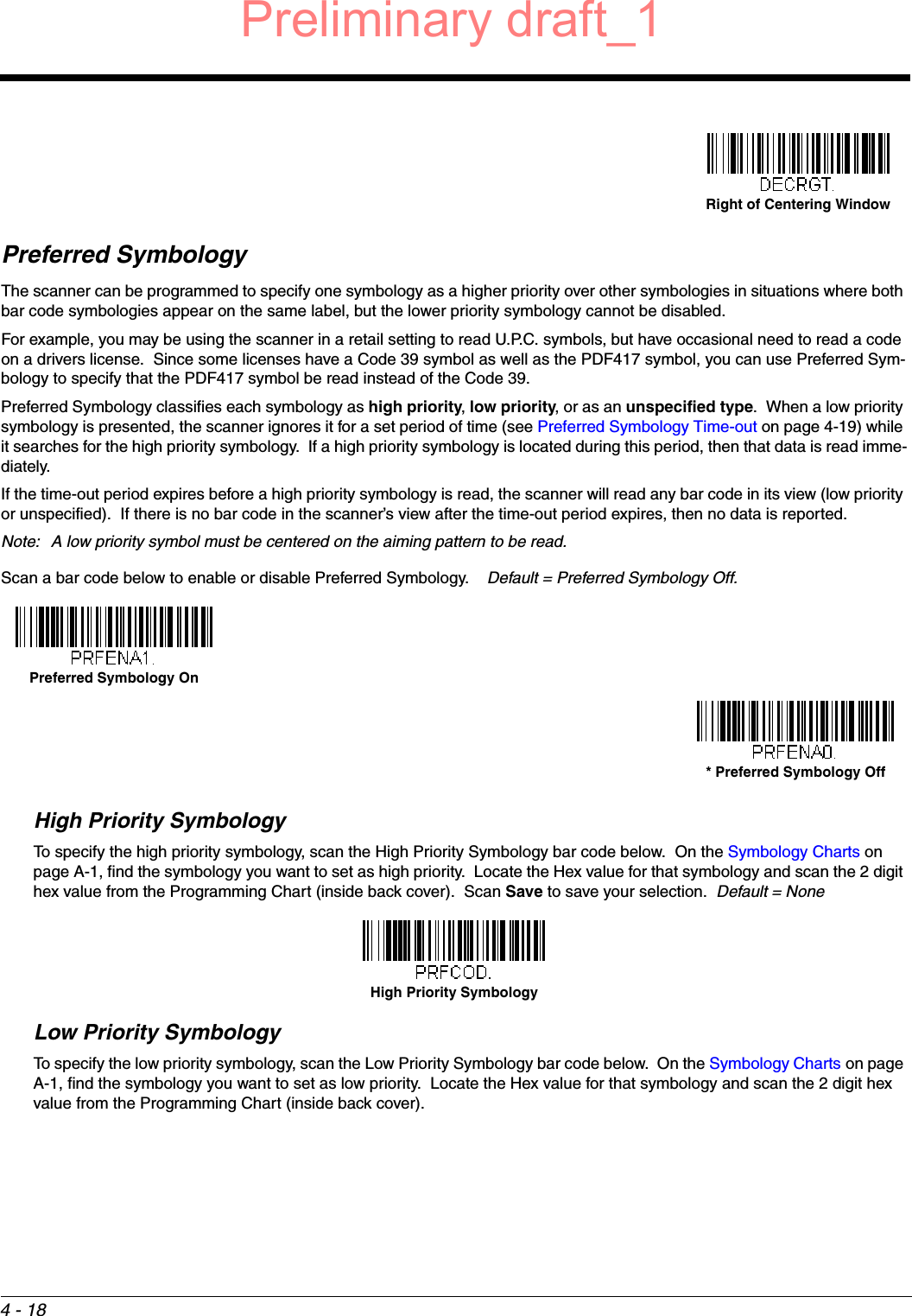 4 - 18Preferred SymbologyThe scanner can be programmed to specify one symbology as a higher priority over other symbologies in situations where both bar code symbologies appear on the same label, but the lower priority symbology cannot be disabled.For example, you may be using the scanner in a retail setting to read U.P.C. symbols, but have occasional need to read a code on a drivers license.  Since some licenses have a Code 39 symbol as well as the PDF417 symbol, you can use Preferred Sym-bology to specify that the PDF417 symbol be read instead of the Code 39.Preferred Symbology classifies each symbology as high priority, low priority, or as an unspecified type.  When a low priority symbology is presented, the scanner ignores it for a set period of time (see Preferred Symbology Time-out on page 4-19) while it searches for the high priority symbology.  If a high priority symbology is located during this period, then that data is read imme-diately. If the time-out period expires before a high priority symbology is read, the scanner will read any bar code in its view (low priority or unspecified).  If there is no bar code in the scanner’s view after the time-out period expires, then no data is reported.Note: A low priority symbol must be centered on the aiming pattern to be read.Scan a bar code below to enable or disable Preferred Symbology.    Default = Preferred Symbology Off.High Priority SymbologyTo specify the high priority symbology, scan the High Priority Symbology bar code below.  On the Symbology Charts on page A-1, find the symbology you want to set as high priority.  Locate the Hex value for that symbology and scan the 2 digit hex value from the Programming Chart (inside back cover).  Scan Save to save your selection.  Default = NoneLow Priority SymbologyTo specify the low priority symbology, scan the Low Priority Symbology bar code below.  On the Symbology Charts on page A-1, find the symbology you want to set as low priority.  Locate the Hex value for that symbology and scan the 2 digit hex value from the Programming Chart (inside back cover).  Right of Centering WindowPreferred Symbology On* Preferred Symbology OffHigh Priority SymbologyPreliminary draft_1