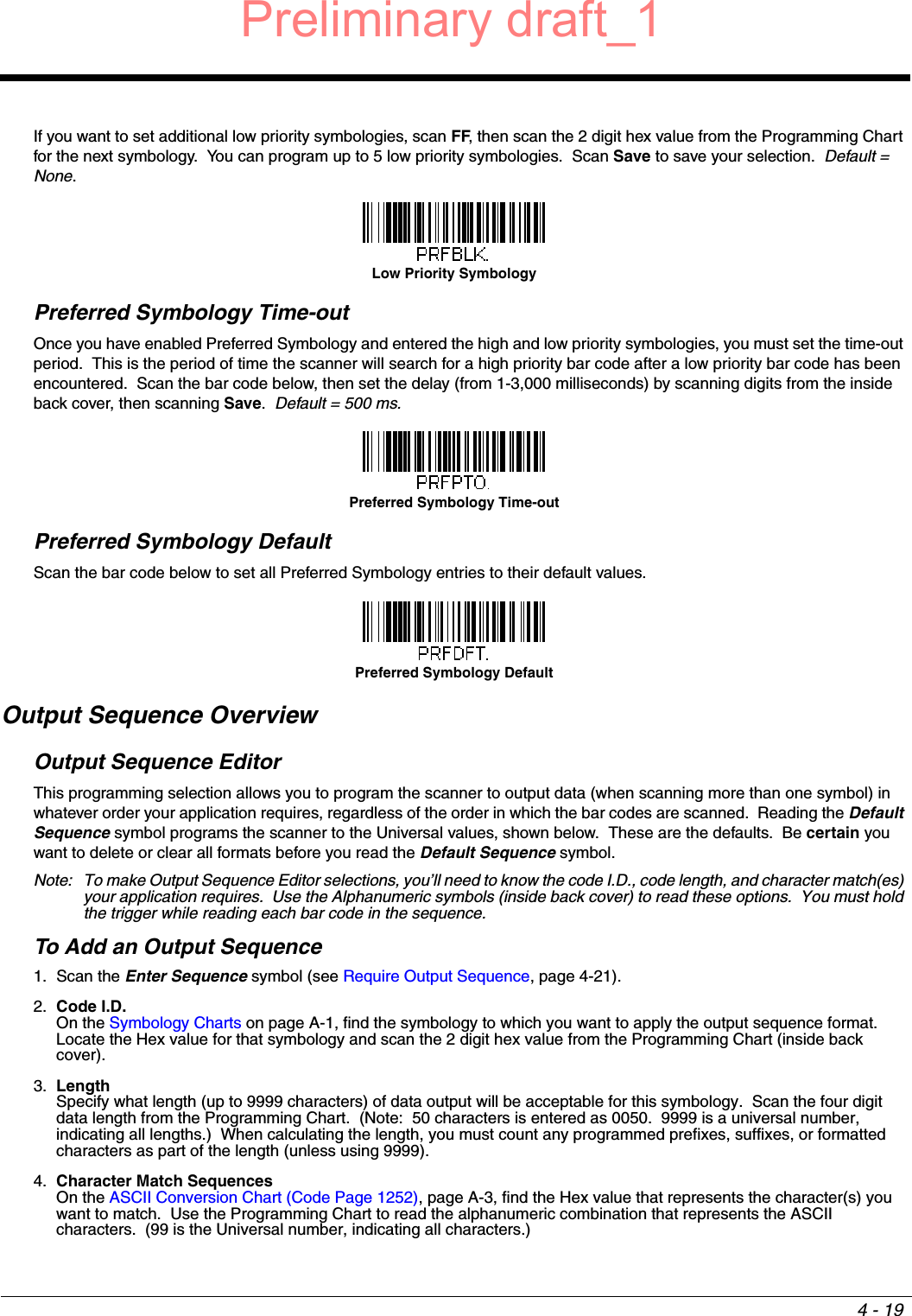 4 - 19If you want to set additional low priority symbologies, scan FF, then scan the 2 digit hex value from the Programming Chart for the next symbology.  You can program up to 5 low priority symbologies.  Scan Save to save your selection.  Default = None.Preferred Symbology Time-outOnce you have enabled Preferred Symbology and entered the high and low priority symbologies, you must set the time-out period.  This is the period of time the scanner will search for a high priority bar code after a low priority bar code has been encountered.  Scan the bar code below, then set the delay (from 1-3,000 milliseconds) by scanning digits from the inside back cover, then scanning Save.  Default = 500 ms.Preferred Symbology DefaultScan the bar code below to set all Preferred Symbology entries to their default values.Output Sequence OverviewOutput Sequence EditorThis programming selection allows you to program the scanner to output data (when scanning more than one symbol) in whatever order your application requires, regardless of the order in which the bar codes are scanned.  Reading the Default Sequence symbol programs the scanner to the Universal values, shown below.  These are the defaults.  Be certain you want to delete or clear all formats before you read the Default Sequence symbol.Note: To make Output Sequence Editor selections, you’ll need to know the code I.D., code length, and character match(es) your application requires.  Use the Alphanumeric symbols (inside back cover) to read these options.  You must hold the trigger while reading each bar code in the sequence.To Add an Output Sequence1. Scan the Enter Sequence symbol (see Require Output Sequence, page 4-21).2. Code I.D.On the Symbology Charts on page A-1, find the symbology to which you want to apply the output sequence format.  Locate the Hex value for that symbology and scan the 2 digit hex value from the Programming Chart (inside back cover).3. LengthSpecify what length (up to 9999 characters) of data output will be acceptable for this symbology.  Scan the four digit data length from the Programming Chart.  (Note:  50 characters is entered as 0050.  9999 is a universal number, indicating all lengths.)  When calculating the length, you must count any programmed prefixes, suffixes, or formatted characters as part of the length (unless using 9999).4. Character Match SequencesOn the ASCII Conversion Chart (Code Page 1252), page A-3, find the Hex value that represents the character(s) you want to match.  Use the Programming Chart to read the alphanumeric combination that represents the ASCII characters.  (99 is the Universal number, indicating all characters.)Low Priority SymbologyPreferred Symbology Time-outPreferred Symbology DefaultPreliminary draft_1