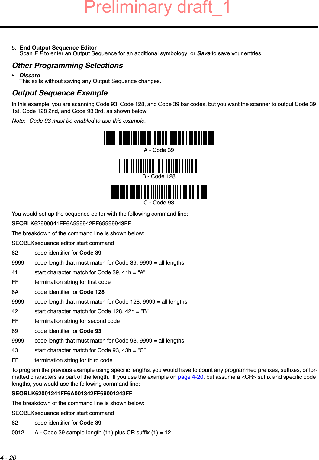 4 - 205. End Output Sequence EditorScan F F to enter an Output Sequence for an additional symbology, or Save to save your entries.Other Programming Selections•Discard This exits without saving any Output Sequence changes.Output Sequence ExampleIn this example, you are scanning Code 93, Code 128, and Code 39 bar codes, but you want the scanner to output Code 39 1st, Code 128 2nd, and Code 93 3rd, as shown below.Note: Code 93 must be enabled to use this example.You would set up the sequence editor with the following command line:SEQBLK62999941FF6A999942FF69999943FFThe breakdown of the command line is shown below:SEQBLKsequence editor start command62 code identifier for Code 399999 code length that must match for Code 39, 9999 = all lengths41 start character match for Code 39, 41h = “A”FF termination string for first code6A code identifier for Code 1289999 code length that must match for Code 128, 9999 = all lengths42 start character match for Code 128, 42h = “B”FF termination string for second code69 code identifier for Code 939999 code length that must match for Code 93, 9999 = all lengths43 start character match for Code 93, 43h = “C”FF termination string for third codeTo program the previous example using specific lengths, you would have to count any programmed prefixes, suffixes, or for-matted characters as part of the length.  If you use the example on page 4-20, but assume a &lt;CR&gt; suffix and specific code lengths, you would use the following command line:SEQBLK62001241FF6A001342FF69001243FFThe breakdown of the command line is shown below:SEQBLKsequence editor start command62 code identifier for Code 390012 A - Code 39 sample length (11) plus CR suffix (1) = 12A - Code 39B - Code 128C - Code 93Preliminary draft_1