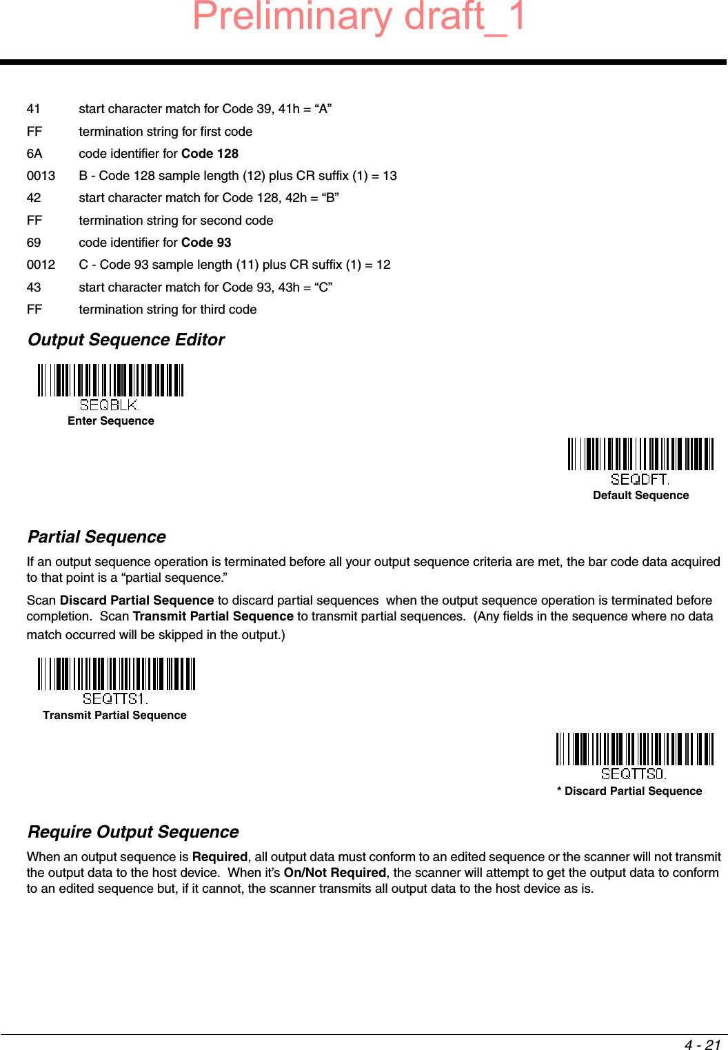 4 - 2141 start character match for Code 39, 41h = “A”FF termination string for first code6A code identifier for Code 1280013 B - Code 128 sample length (12) plus CR suffix (1) = 1342 start character match for Code 128, 42h = “B”FF termination string for second code69 code identifier for Code 930012 C - Code 93 sample length (11) plus CR suffix (1) = 1243 start character match for Code 93, 43h = “C”FF termination string for third codeOutput Sequence Editor   Partial SequenceIf an output sequence operation is terminated before all your output sequence criteria are met, the bar code data acquired to that point is a “partial sequence.”  Scan Discard Partial Sequence to discard partial sequences  when the output sequence operation is terminated before completion.  Scan Transmit Partial Sequence to transmit partial sequences.  (Any fields in the sequence where no data match occurred will be skipped in the output.)Require Output SequenceWhen an output sequence is Required, all output data must conform to an edited sequence or the scanner will not transmit the output data to the host device.  When it’s On/Not Required, the scanner will attempt to get the output data to conform to an edited sequence but, if it cannot, the scanner transmits all output data to the host device as is.Enter SequenceDefault SequenceTransmit Partial Sequence* Discard Partial SequencePreliminary draft_1