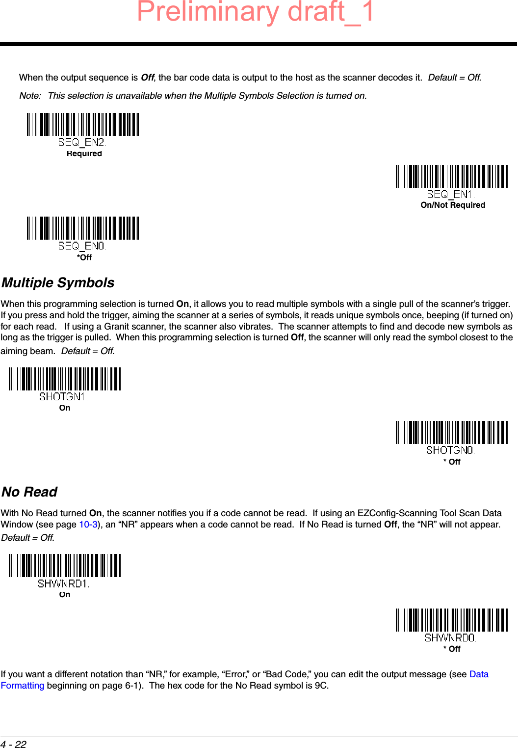 4 - 22When the output sequence is Off, the bar code data is output to the host as the scanner decodes it.  Default = Off. Note: This selection is unavailable when the Multiple Symbols Selection is turned on.Multiple SymbolsWhen this programming selection is turned On, it allows you to read multiple symbols with a single pull of the scanner’s trigger.  If you press and hold the trigger, aiming the scanner at a series of symbols, it reads unique symbols once, beeping (if turned on) for each read.   If using a Granit scanner, the scanner also vibrates.  The scanner attempts to find and decode new symbols as long as the trigger is pulled.  When this programming selection is turned Off, the scanner will only read the symbol closest to the aiming beam.  Default = Off.No ReadWith No Read turned On, the scanner notifies you if a code cannot be read.  If using an EZConfig-Scanning Tool Scan Data Window (see page 10-3), an “NR” appears when a code cannot be read.  If No Read is turned Off, the “NR” will not appear.  Default = Off.If you want a different notation than “NR,” for example, “Error,” or “Bad Code,” you can edit the output message (see Data Formatting beginning on page 6-1).  The hex code for the No Read symbol is 9C.   Required On/Not Required *OffOn* OffOn* OffPreliminary draft_1