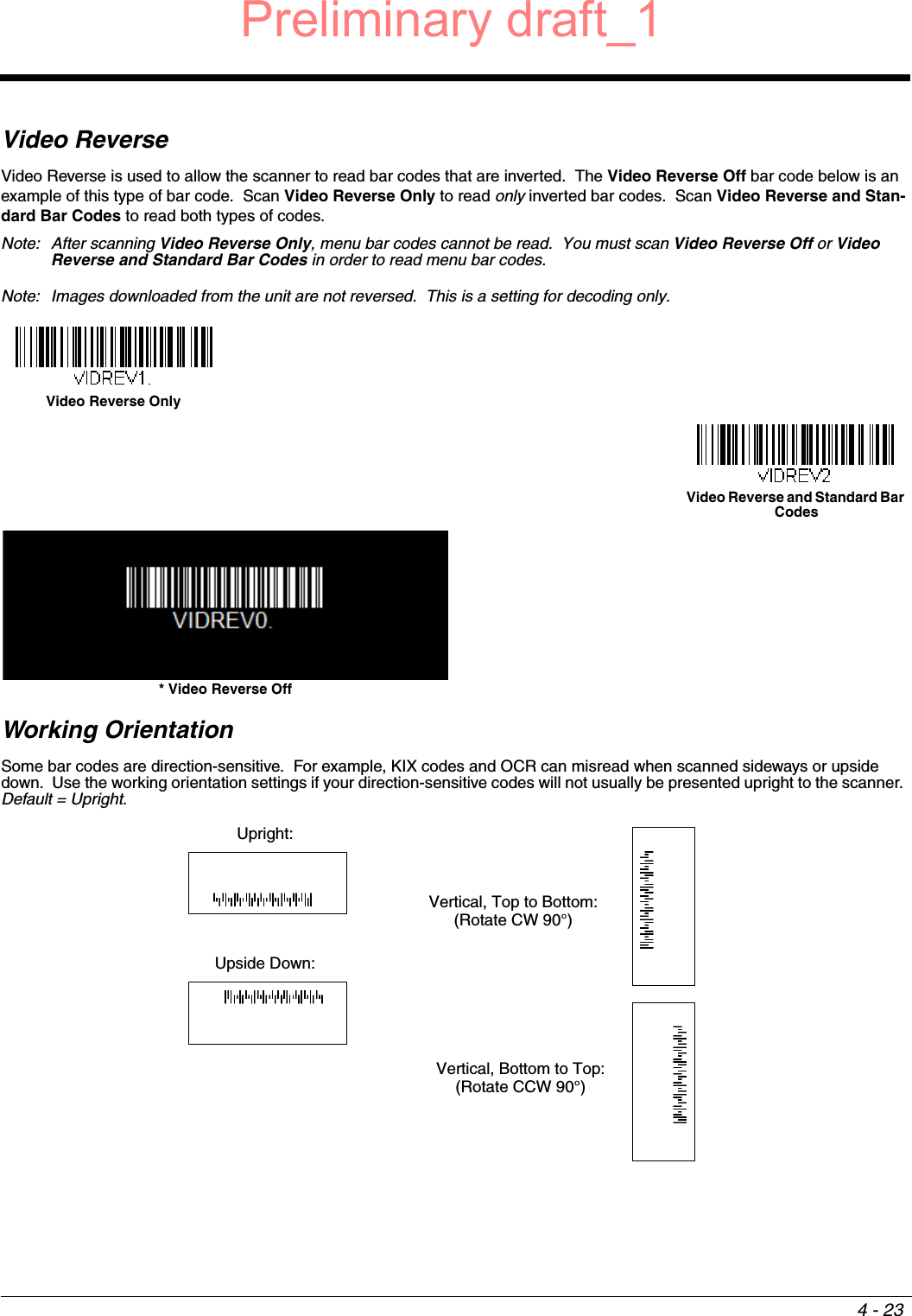 4 - 23Video ReverseVideo Reverse is used to allow the scanner to read bar codes that are inverted.  The Video Reverse Off bar code below is an example of this type of bar code.  Scan Video Reverse Only to read only inverted bar codes.  Scan Video Reverse and Stan-dard Bar Codes to read both types of codes. Note: After scanning Video Reverse Only, menu bar codes cannot be read.  You must scan Video Reverse Off or Video Reverse and Standard Bar Codes in order to read menu bar codes.Note: Images downloaded from the unit are not reversed.  This is a setting for decoding only.Working OrientationSome bar codes are direction-sensitive.  For example, KIX codes and OCR can misread when scanned sideways or upside down.  Use the working orientation settings if your direction-sensitive codes will not usually be presented upright to the scanner. Default = Upright. Video Reverse OnlyVideo Reverse and Standard Bar Codes* Video Reverse OffUpright:Vertical, Top to Bottom:(Rotate CW 90°)Upside Down:Vertical, Bottom to Top:(Rotate CCW 90°)Preliminary draft_1