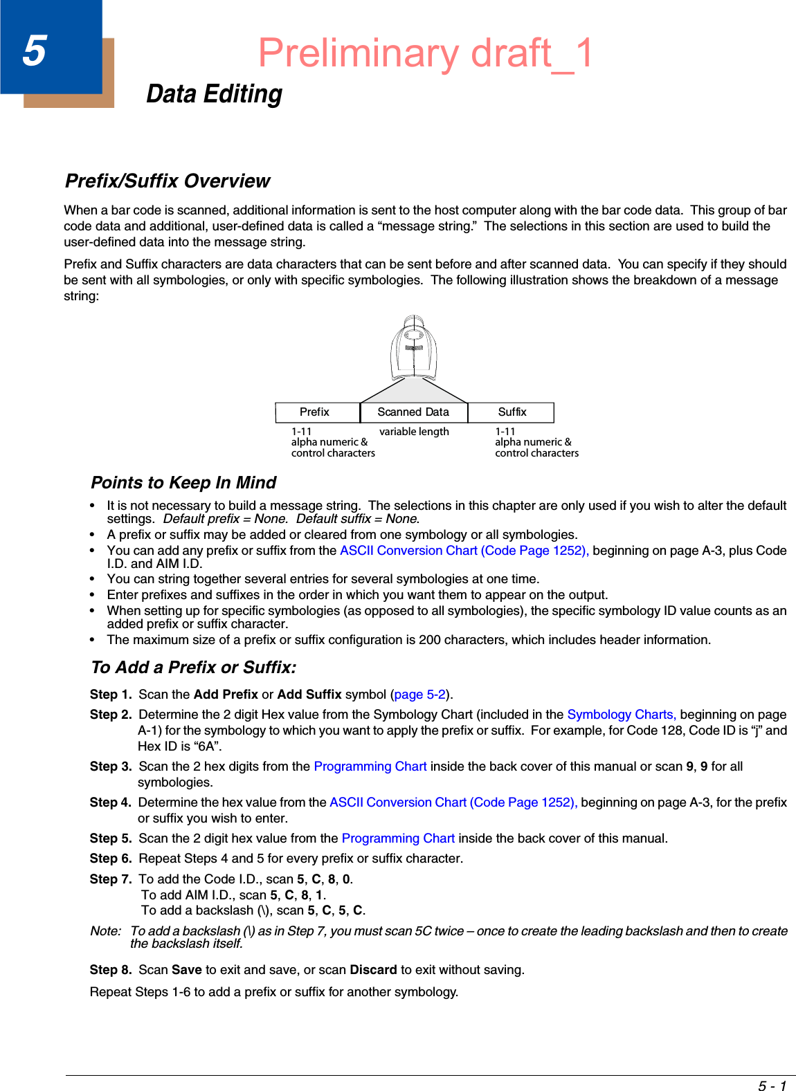 5 - 15Data EditingPrefix/Suffix OverviewWhen a bar code is scanned, additional information is sent to the host computer along with the bar code data.  This group of bar code data and additional, user-defined data is called a “message string.”  The selections in this section are used to build the user-defined data into the message string.Prefix and Suffix characters are data characters that can be sent before and after scanned data.  You can specify if they should be sent with all symbologies, or only with specific symbologies.  The following illustration shows the breakdown of a message string:Points to Keep In Mind• It is not necessary to build a message string.  The selections in this chapter are only used if you wish to alter the default settings.  Default prefix = None.  Default suffix = None.• A prefix or suffix may be added or cleared from one symbology or all symbologies.• You can add any prefix or suffix from the ASCII Conversion Chart (Code Page 1252), beginning on page A-3, plus Code I.D. and AIM I.D.• You can string together several entries for several symbologies at one time.• Enter prefixes and suffixes in the order in which you want them to appear on the output.• When setting up for specific symbologies (as opposed to all symbologies), the specific symbology ID value counts as an added prefix or suffix character.• The maximum size of a prefix or suffix configuration is 200 characters, which includes header information.To Add a Prefix or Suffix:Step 1. Scan the Add Prefix or Add Suffix symbol (page 5-2).Step 2. Determine the 2 digit Hex value from the Symbology Chart (included in the Symbology Charts, beginning on page A-1) for the symbology to which you want to apply the prefix or suffix.  For example, for Code 128, Code ID is “j” and Hex ID is “6A”.Step 3. Scan the 2 hex digits from the Programming Chart inside the back cover of this manual or scan 9, 9 for all symbologies.Step 4. Determine the hex value from the ASCII Conversion Chart (Code Page 1252), beginning on page A-3, for the prefix or suffix you wish to enter. Step 5. Scan the 2 digit hex value from the Programming Chart inside the back cover of this manual.Step 6. Repeat Steps 4 and 5 for every prefix or suffix character.Step 7. To add the Code I.D., scan 5, C, 8, 0. To add AIM I.D., scan 5, C, 8, 1. To add a backslash (\), scan 5, C, 5, C.Note: To add a backslash (\) as in Step 7, you must scan 5C twice – once to create the leading backslash and then to create the backslash itself.Step 8. Scan Save to exit and save, or scan Discard to exit without saving.Repeat Steps 1-6 to add a prefix or suffix for another symbology.Prefix Scanned Data Suffix1-11alpha numeric &amp;control charactersvariable length1-11alpha numeric &amp;control charactersPreliminary draft_1