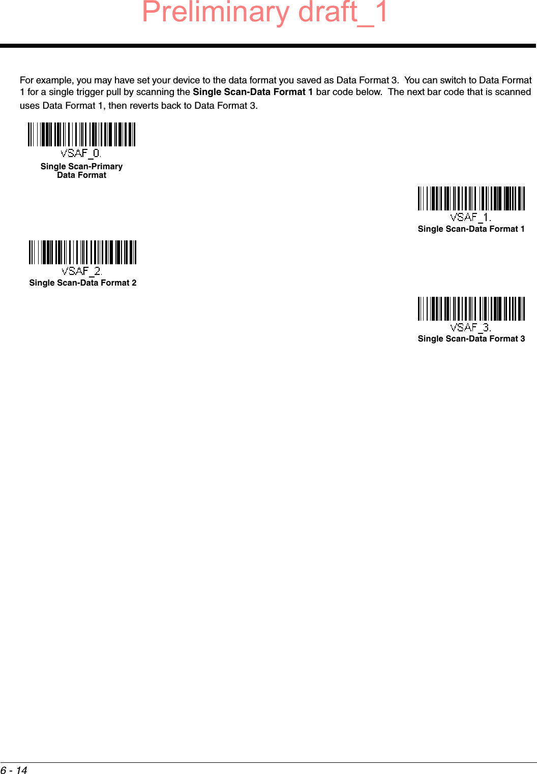 6 - 14For example, you may have set your device to the data format you saved as Data Format 3.  You can switch to Data Format 1 for a single trigger pull by scanning the Single Scan-Data Format 1 bar code below.  The next bar code that is scanned uses Data Format 1, then reverts back to Data Format 3. Single Scan-Primary Data FormatSingle Scan-Data Format 1Single Scan-Data Format 2Single Scan-Data Format 3Preliminary draft_1