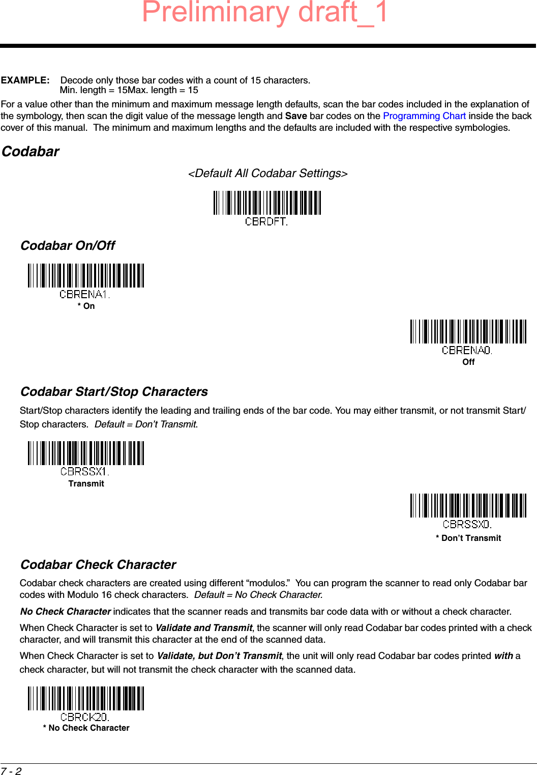 7 - 2EXAMPLE: Decode only those bar codes with a count of 15 characters.Min. length = 15Max. length = 15For a value other than the minimum and maximum message length defaults, scan the bar codes included in the explanation of the symbology, then scan the digit value of the message length and Save bar codes on the Programming Chart inside the back cover of this manual.  The minimum and maximum lengths and the defaults are included with the respective symbologies.Codabar&lt;Default All Codabar Settings&gt;Codabar On/OffCodabar Start/Stop CharactersStart/Stop characters identify the leading and trailing ends of the bar code. You may either transmit, or not transmit Start/Stop characters.  Default = Don’t Transmit.Codabar Check CharacterCodabar check characters are created using different “modulos.”  You can program the scanner to read only Codabar bar codes with Modulo 16 check characters.  Default = No Check Character.No Check Character indicates that the scanner reads and transmits bar code data with or without a check character.When Check Character is set to Validate and Transmit, the scanner will only read Codabar bar codes printed with a check character, and will transmit this character at the end of the scanned data.When Check Character is set to Validate, but Don’t Transmit, the unit will only read Codabar bar codes printed with a check character, but will not transmit the check character with the scanned data.* OnOffTransmit* Don’t Transmit* No Check CharacterPreliminary draft_1
