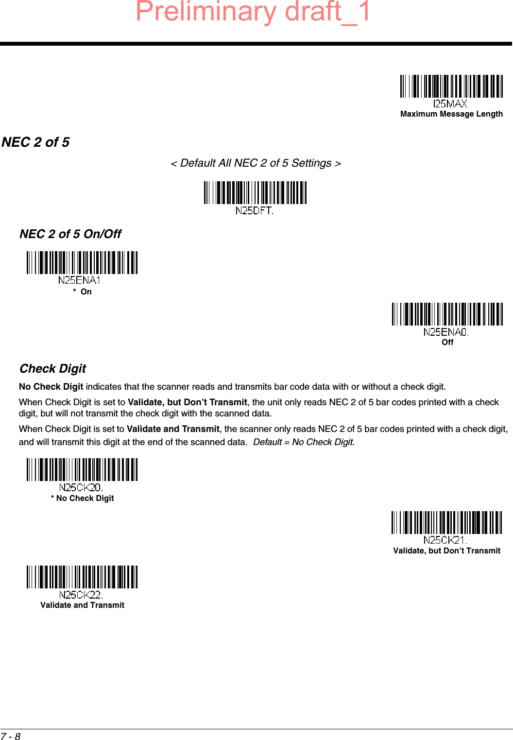 7 - 8NEC 2 of 5&lt; Default All NEC 2 of 5 Settings &gt;NEC 2 of 5 On/OffCheck DigitNo Check Digit indicates that the scanner reads and transmits bar code data with or without a check digit.When Check Digit is set to Validate, but Don’t Transmit, the unit only reads NEC 2 of 5 bar codes printed with a check digit, but will not transmit the check digit with the scanned data.  When Check Digit is set to Validate and Transmit, the scanner only reads NEC 2 of 5 bar codes printed with a check digit, and will transmit this digit at the end of the scanned data.  Default = No Check Digit.Maximum Message Length*  OnOff* No Check DigitValidate, but Don’t TransmitValidate and TransmitPreliminary draft_1