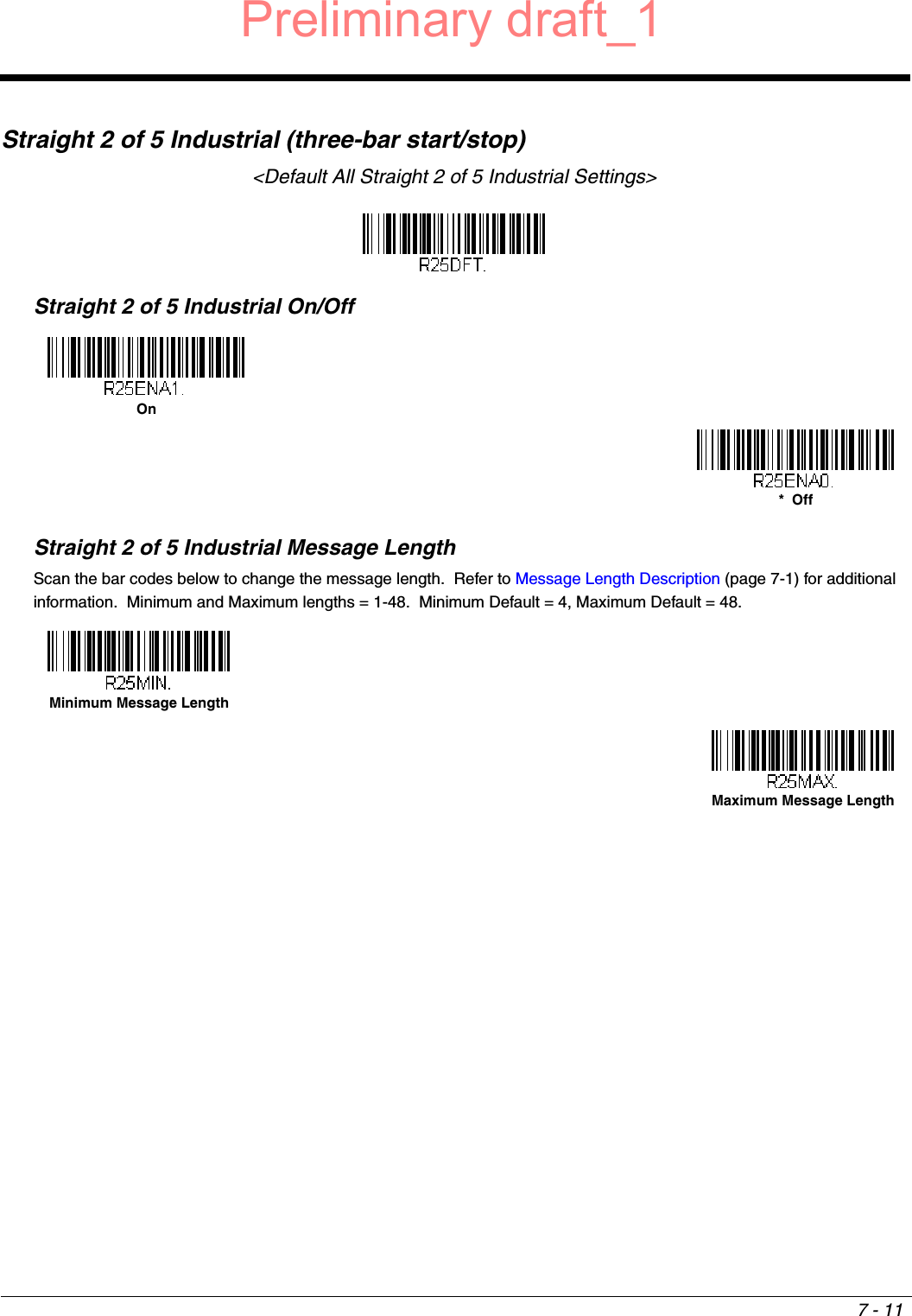7 - 11Straight 2 of 5 Industrial (three-bar start/stop)&lt;Default All Straight 2 of 5 Industrial Settings&gt;Straight 2 of 5 Industrial On/OffStraight 2 of 5 Industrial Message LengthScan the bar codes below to change the message length.  Refer to Message Length Description (page 7-1) for additional information.  Minimum and Maximum lengths = 1-48.  Minimum Default = 4, Maximum Default = 48.On*  OffMinimum Message LengthMaximum Message LengthPreliminary draft_1
