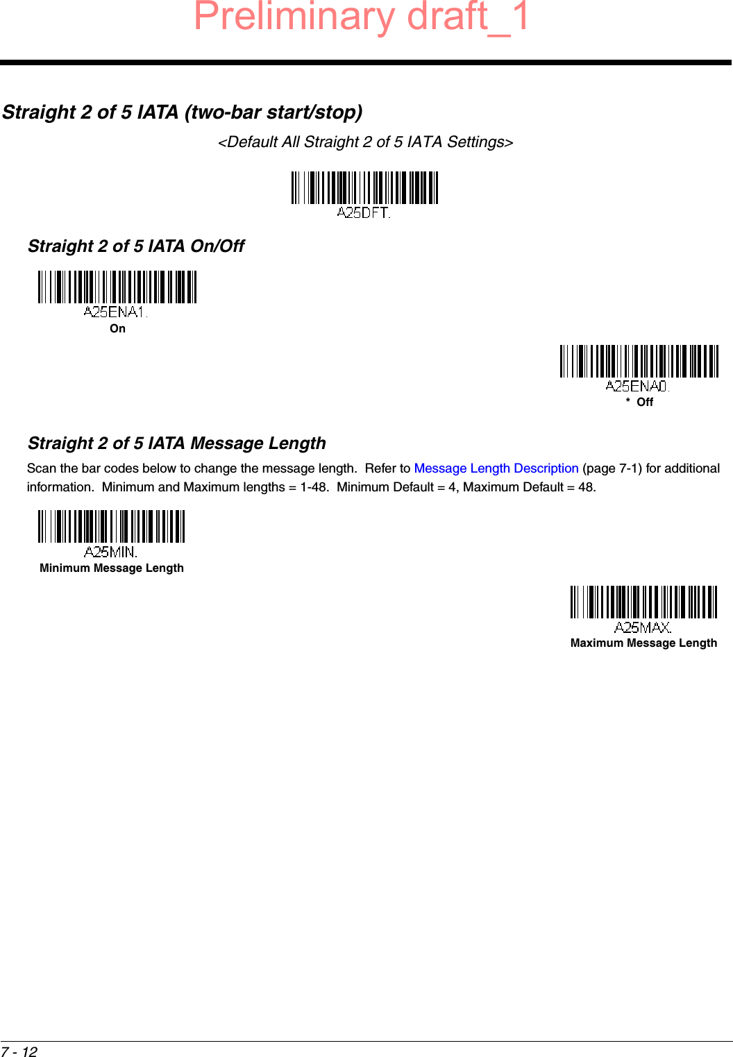 7 - 12Straight 2 of 5 IATA (two-bar start/stop)&lt;Default All Straight 2 of 5 IATA Settings&gt;Straight 2 of 5 IATA On/OffStraight 2 of 5 IATA Message LengthScan the bar codes below to change the message length.  Refer to Message Length Description (page 7-1) for additional information.  Minimum and Maximum lengths = 1-48.  Minimum Default = 4, Maximum Default = 48.On*  OffMinimum Message LengthMaximum Message LengthPreliminary draft_1